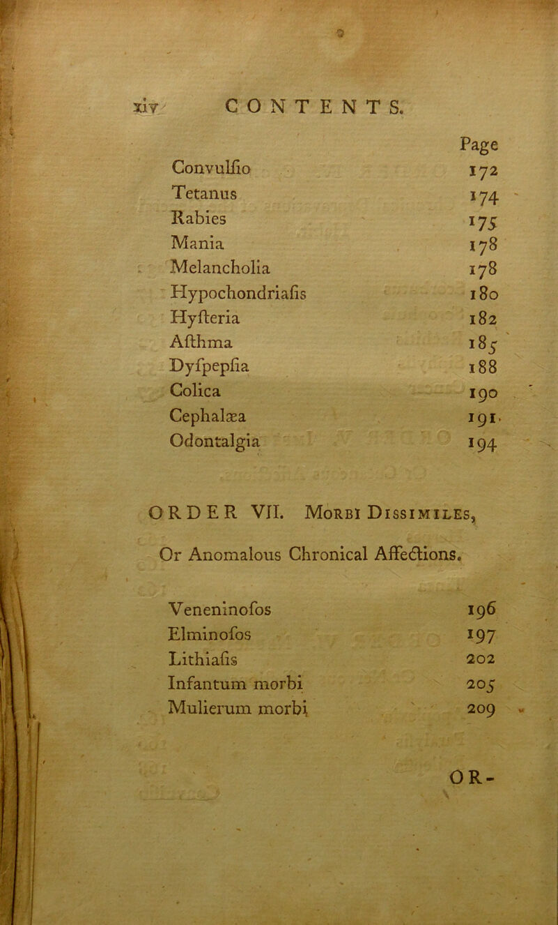 172 Tetanus 174 Rabies 175 Mania 178 Melancholia 178 Hypochondriafis 180 Hyfteria 00 Afthma Dyfpepfia 188 Colica 190 Cephalsea I9I. Odontalgia 194 ORDER VII. Morbi Dissimiles, Or Anomalous Chronical AIFedlions. Veneninofos 196 Elminofos 197 Lithialis 202 Infantum morbi 205 Mulierum morbi 209