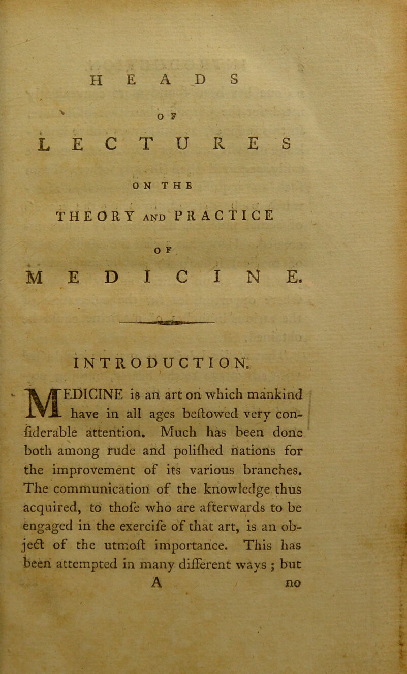 H E A _P S OF L E C T li R E S O N T H E THEORY AND PRACTICE O F MEDICINE. « iNTRODUCTION. ) Medicine is an art on which mankind have in all ages beftowed very Con- iiderable attention. Much has been done s. both among rude and polifhed nations for the improvement of its various branches. The communication of the knowledge thus acquired, to thofe who are afterwards to be engaged in the exercife of that art, is an ob- ject of the utmoft importance. This has been attempted in many different ways ; but A ) no