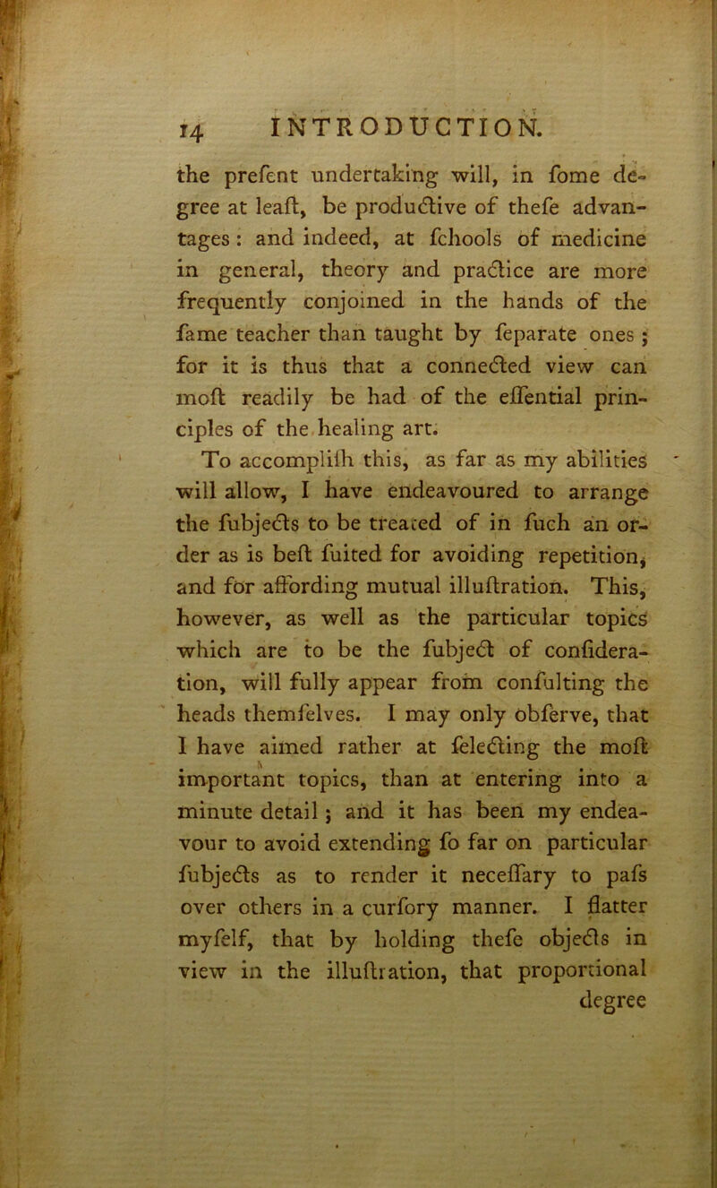 the prefent undertaking will, in fome de» gree at leaf!:, be produdlive of thefe advan- tages : and indeed, at fchools of medicine in general, theory and pradice are more frequently conjoined in the hands of the fame teacher than taught by feparate ones; for it is thus that a connedled view can moft readily be had of the eflential prin- ciples of the,healing art. To accomplilh this, as far as my abilities will allow, I have endeavoured to arrange the fubje(5ls to be treated of in fuch an or- der as is bell fuited for avoiding repetition^ and for affording mutual illuftration. This, however, as well as the particular topics which are to be the fubjecSl of confidera- tion, will fully appear from confulting the heads themfelves. I may only obferve, that I have aimed rather at feledling the mod: important topics, than at entering into a minute detail; and it has been my endea- vour to avoid extending fo far on particular fubjedls as to render it necelfary to pafs over others in a curfory manner. I flatter myfelf, that by holding thefe objedls in view in the illufti ation, that proportional degree