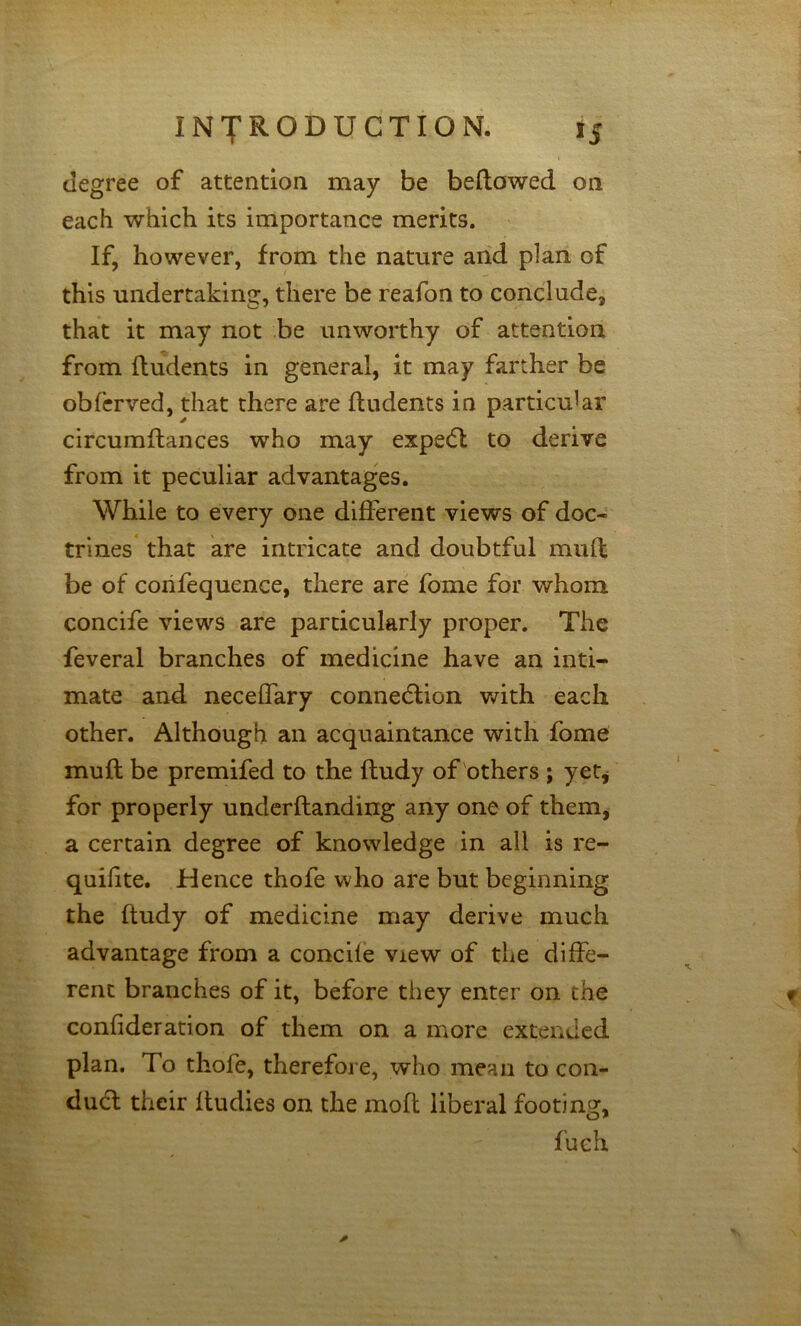 degree of attention may be bellowed on each which its importance merits. If, however, from the nature arid plan of this undertaking, there be reafon to conclude, that it may not be unworthy of attention from (Indents in general, it may farther be obfcrved, that there are (Indents in particular circumdances who may expedl to derive from it peculiar advantages. While to every one different views of doc- trines' that are intricate and doubtful muft be of corifequence, there are fome for whom concife views are particularly proper. The feveral branches of medicine have an inti- mate and necelfary connedlion vdth each other. Although an acquaintance with fome muft be premifed to the ftudy of others ; yetj for properly underftanding any one of them^ a certain degree of knowledge in all is re- quilite. Hence thofe who are but beginning the ftudy of medicine may derive much advantage from a concile view of the diffe- rent branches of it, before they enter on the confideration of them on a more extended plan. To thofe, therefore, who mean to con- dud their (ludies on the moft liberal footing, fuch ✓