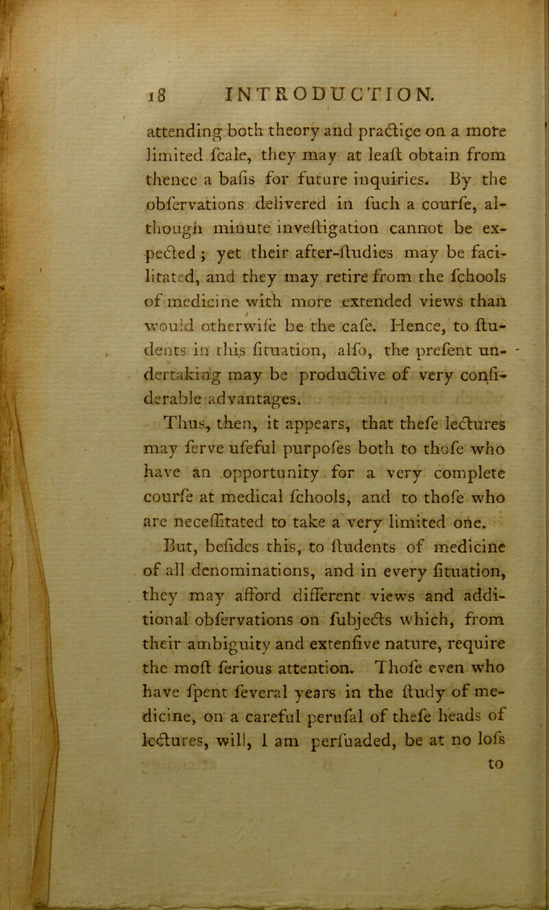 I attending both theory and pracflice on a more limited fcale, they may at leafl obtain from thence a balls for future inquiries. By the obfervations delivered in fuch a courfe, al- though minute inveftigation cannot be ex- pelled ; yet their after-hudies may be faci- litated, and they may retire from the fchools of medicine with more extended views than would otherwife be the cafe. Hence, to flu- dents in this fituation, alfo, the prefent un- ' dertakiog may be prodtuflive of very confi- derable advantages. Thus, then, it appears, that thefe ledlures may ferve ufeful purpofes both to thofe who have an opportunity for a very complete courfe at medical fchools, and to thofe who are neceffitated to take a very limited one. But, befidcs this, to fludents of medicine of all denominations, and in every fituation, they may afford different views and addi- tional obfervations on fubjedls which, from their ambiguity and extenfive nature, require the mofl ferious attention. Thofe even who have fpent feveral years in the fludy of me- dicine, on a careful perufal of thefe Beads of kd:ures, will, 1 am perfuaded, be at no lofs to