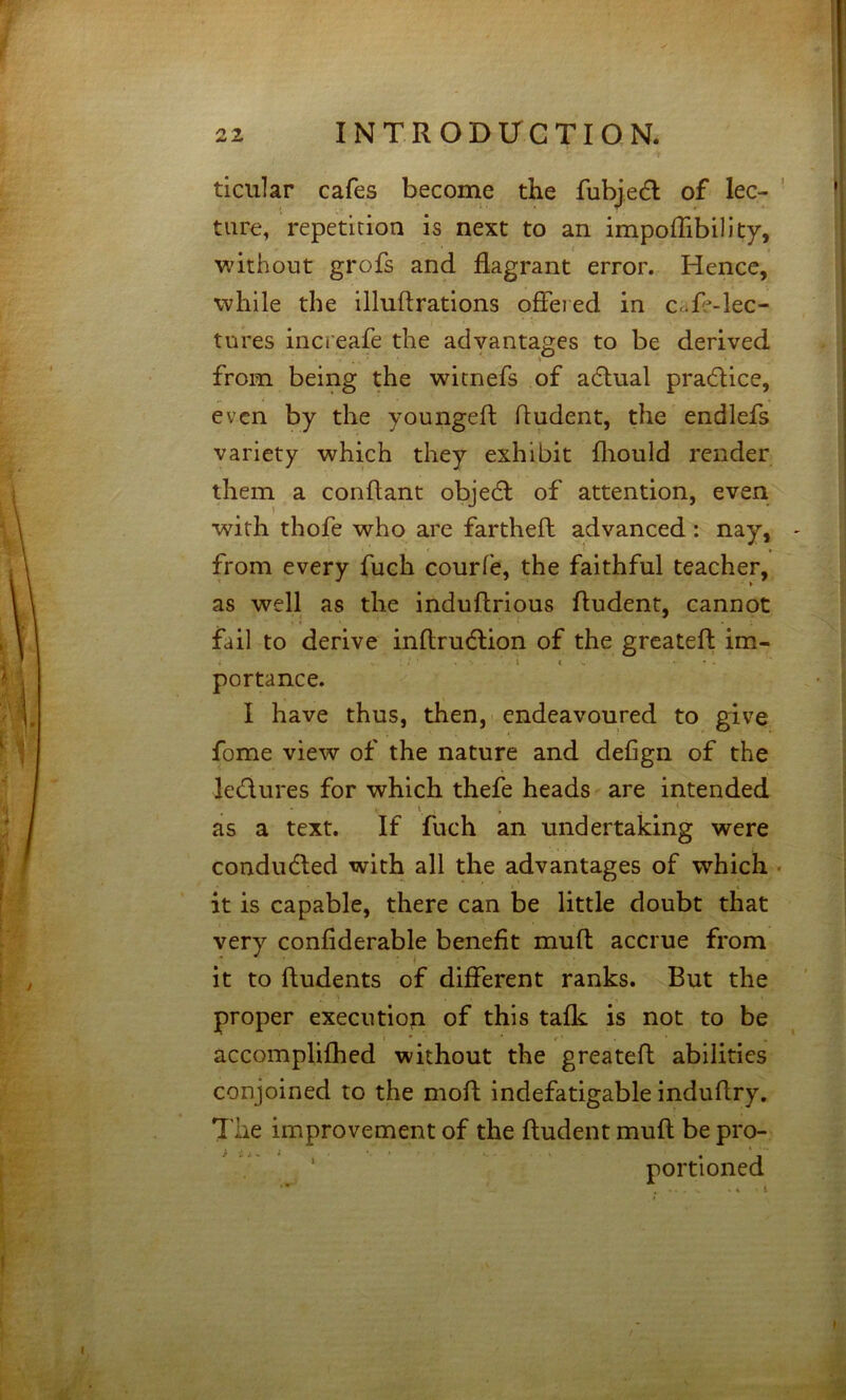 ticular cafes become the fubjedl of lec- ture, repetition is next to an impoffibility, without grofs and flagrant error. Hence, while the illuflrations ofleied in Cafe-lec- tures increafe the advantages to be derived from being the wicnefs of adlual practice, even by the youngeft dudent, the endlefs variety which they exhibit fliould render them a conflant objedl of attention, even with thofe who are fartheft advanced: nay, from every fuch courle, the faithful teacher, as well as the induftrious dudent, cannot fail to derive inftrudlion of the greatefi: im- . t « V portance. I have thus, then,-.endeavoured to give fome view of the nature and defign of the letflures for which thefe heads are intended as a text. If fuch an undertaking were condudted with all the advantages of which . it is capable, there can be little doubt that very confiderable benefit muft accrue from it to Undents of different ranks. But the proper execution of this talk is not to be accomplifhed without the greatefi abilities conjoined to the mod indefatigable indudry. 'I'lie improvement of the dudent mud be pro- portioned