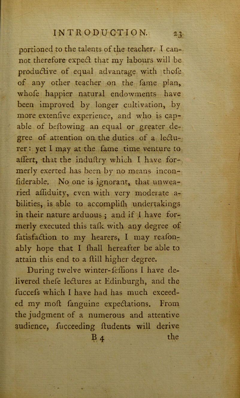 portioned to the talents of the teacher. I can- not therefore expedl that my labours will be produdlive of equal advantage with thofe of any other teacher on the fame plan, whofe happier natural endowments have been improved by longer cultivation, by more extenfive experience, and who is cap- able of beftowing an equal or greater de- gree of attention on the duties of a ledlu- rer *. yet I may at the fame time venture to alTert, 'that the induftry w^hich I have for- merly exerted has been by no means incon- fiderable. No one is ignorant, that unwea- ried affiduity, even with very moderate a- bilities, is able to accomplilh undertakings in their nature arduous ; and if 1 have for- merly executed this talk with any degree of fatisfadlion to my hearers, I may reafon- ably hope that I fhall hereafter be able to attain this end to a Hill higher degree. During twelve winter-fellions I have de- livered thefe ledlures at Edinburgh, and the fuccefs which I have had has much exceed- ed my mofl fanguine expedlations. From the judgment of a numerous and attentive audience, fucceeding Undents will derive B 4 the