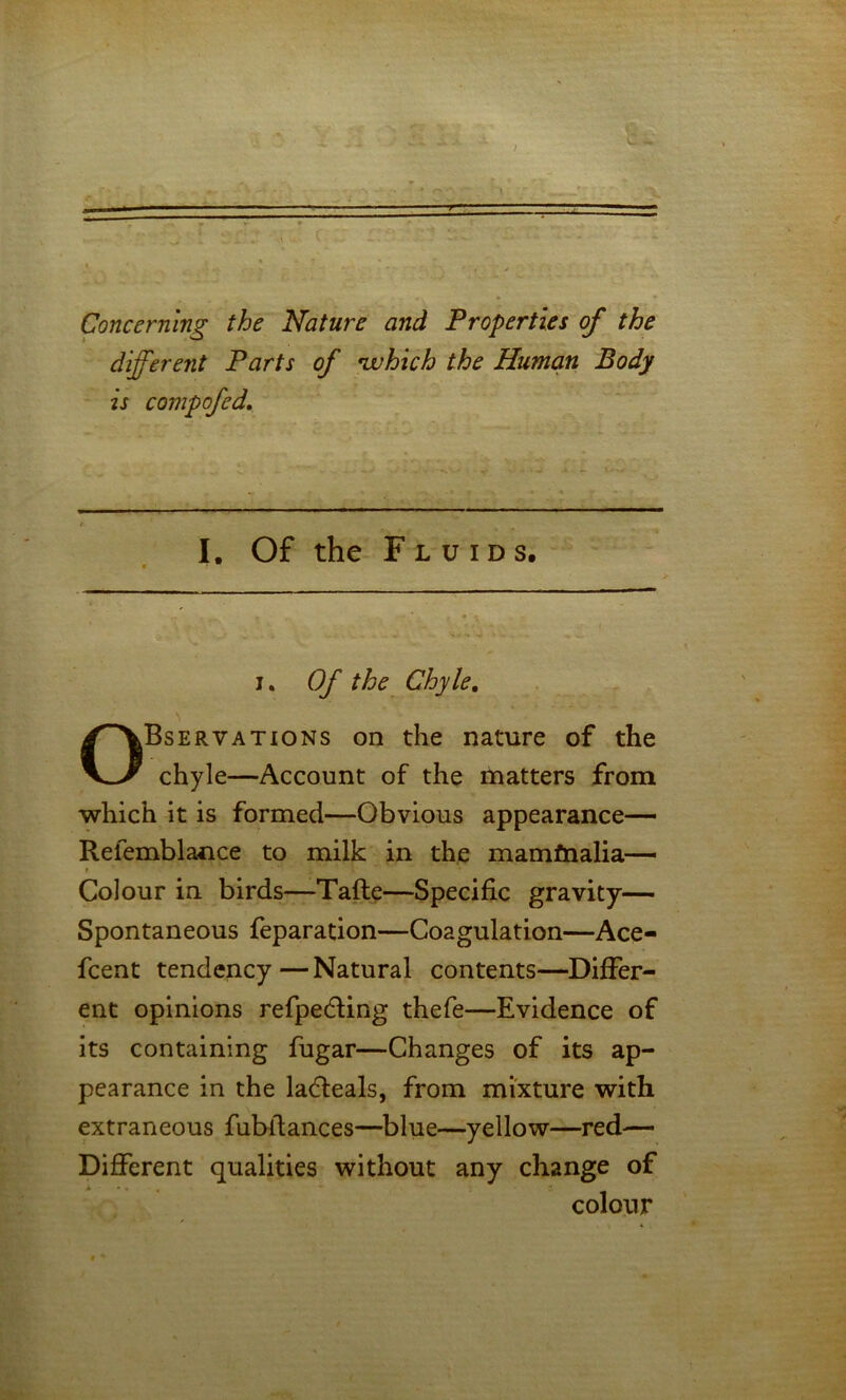 • v»- ,J Concerning the Nature and Properties of the different Parts of njuhich the Human Body Bservations on the nature of the chyle—Account of the matters from which it is formed—Obvious appearance— Refemblance to milk in the mamfnalia— Colour in birds—Tafte—Specific gravity— Spontaneous feparation—Coagulation—Ace- fcent tendency—Natural contents—DifiPer- ent opinions refpedling thefe—Evidence of its containing fugar—Changes of its ap- pearance in the ladleals, from mixture with extraneous fubfiances—blue—yellow—red— Different qualities without any change of I. Of the Fluids. I Of the Chyle. colour