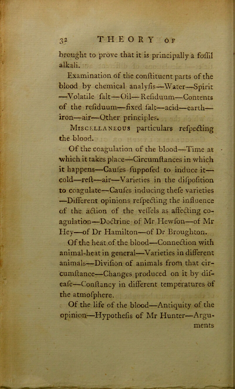 brought to prove that it is principally a fofTil alkali. • Examination of the conftituent parts of the blood by chemical analyfis—Water—Spirit —Volatile fait—Oil—Refiduum—Contents of the refiduum—fixed fait—acid—earth— iron—air—Other principles. Miscp.llaneous particulars refpedling the blood. Of the coagulation of the blood—Time at ' wrhich it takes place—Circumflances in which it happens—Caules fuppofed to induce it— cold—reft—air—Varieties in the difpofition to coagulate—Caufes inducing thefe varieties —Different opinions refpecfting the influence of the adtion of the veffels as affecfting co- agulation—Do6lrlne of Mr Hewfon—of Mr Hey—of Dr Hamilton—of Dr Broughton, Of the heat of the blood—Connedlion with animal-heat in general—^Varieties in different animals—Divifion of animals from that cir- cumftance—Changes produced on it by dif- eafe—Conftancy in different temperatures of the atmofphere. Of the life of the blood—Antiquity of the opinion—Hypothefis of Mr Hunter—Argu- ments