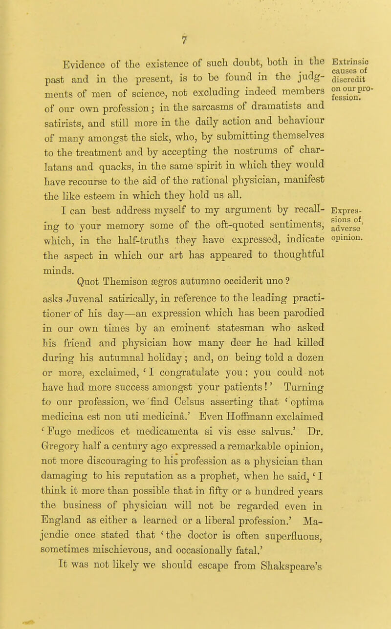 Evidence of the existence of such doubt, both in the Extrinsic 1 . ,1 • I causes of past and in tlie present, is to be found m the judg- discredit ments of men of science, not excluding indeed members of our own profession; in the sarcasms of dramatists and satirists, and still more in the daily action and behaviour of many amongst the sick, who, by submitting themselves to the treatment and by accepting the nostrums of char- latans and quacks, in the same spirit in which they would have recourse to the aid of the rational physician, manifest the like esteem in which they hold us all. I can best address myself to my argument by recall- Expres- ing to your memory some of the oft-quoted sentiments, advers°e' which, in the half-truths they have expressed, indicate opinion, the aspect in which our art has appeared to thoughtful minds. Quot Themison segros autumno occiderit uno ? asks Juvenal satirically, in reference to the leading practi- tioner of his day—an expression which has been parodied in our own times by an eminent statesman who asked his friend and physician how many deer he had killed during his autumnal holiday; and, on being told a dozen or more, exclaimed, ' I congratulate you: you could not have had more success amongst your patients!' Turning to our profession, we find Celsus asserting that ' optima medicina est non uti medicina.' Even Hoffmann exclaimed ' Fuge medicos et medicamenta si vis esse salvus.' Dr. Gregory half a century ago expressed a remarkable opinion, not more discouraging to his profession as a physician than damaging to his reputation as a prophet, when he said^' I think it more than possible that in fifty or a hundred years the business of physician will not be regarded even in England as either a learned or a liberal profession.' Ma- jendie once stated that 'the doctor is often superfluous, sometimes mischievous, and occasionally fatal.' It was not likely we should escape from Shakspeare's