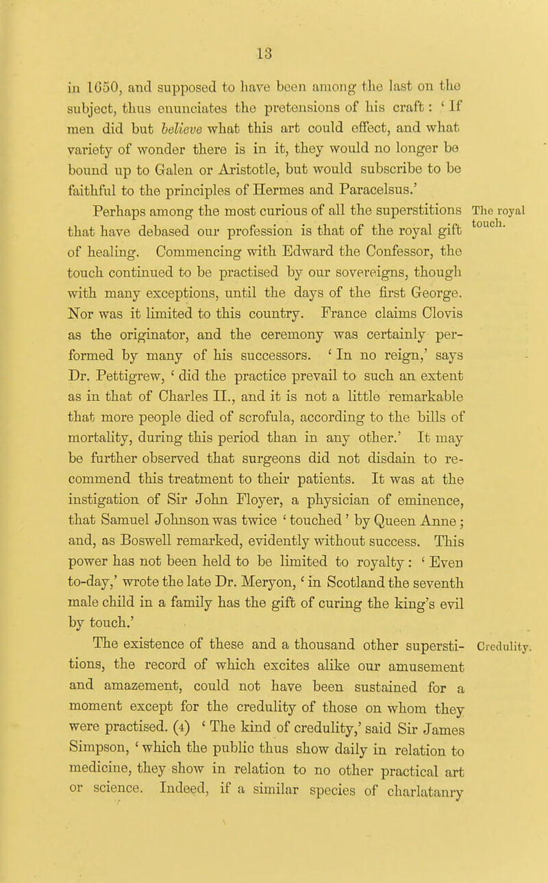 in IG50, and supposed to hare been among the last on the subject, thus enunciates the pretensions of his craft: ' If men did but believe what this art could effect, and what variety of wonder there is in it, they would no longer be bound up to Galen or Aristotle, but would subscribe to be faithful to the principles of Hermes and Paracelsus.' Perhaps among the most curious of all the superstitions The royal that have debased our profession is that of the royal gift of healing. Commencing with Edward the Confessor, the touch continued to be practised by our sovereigns, though with many exceptions, until the days of the first George. Nor was it limited to this country. France claims Clovis as the originator, and the ceremony was certainly per- formed by many of his successors. ' In no reign,' says Dr. Pettigrew, ' did the practice prevail to such an extent as in that of Charles II., and it is not a little remarkable that more people died of scrofula, according to the bills of mortality, during this period than in any other.' It may be further observed that surgeons did not disdain to re- commend this treatment to their patients. It was at the instigation of Sir John Floyer, a physician of eminence, that Samuel Johnson was twice ' touched' by Queen Anne; and, as Boswell remarked, evidently without success. This power has not been held to be limited to royalty : ' Even to-day,' wrote the late Dr. Meryon,' in Scotland the seventh male child in a family has the gift of curing the king's evil by touch.' The existence of these and a thousand other supersti- Credulity, tions, the record of which excites alike our amusement and amazement, could not have been sustained for a moment except for the credulity of those on whom they were practised. (4) ' The kind of credulity,' said Sir James Simpson, ' which the public thus show daily in relation to medicine, they show in relation to no other practical art or science. Indeed, if a similar species of charlatanry