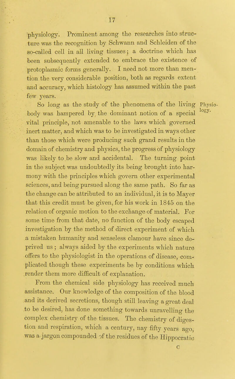 physiology. Prominent among the researches into struc- ture was the recognition by Schwann and Schleiden of the so-called cell in all living tissues; a doctrine which has been subsequently extended to embrace the existence of protoplasmic forms generally. I need not more than men- tion the very considerable position, both as regards extent and accuracy, which histology has assumed within the past few years. So long as the study of the phenomena of the living Pliysio- body was hampered by, the dominant notion of a special vital principle, not amenable to the laws which governed inert matter, and which was to be investigated in ways other than those which were producing such grand results in the domain of chemistry and physics, the progress of physiology was likely to be slow and accidental. The turning point in the subject was undoubtedly its being brought into har- mony with the principles which govern other experimental sciences, and being pursued along the same path. So far as the change can be attributed to an individual, it is to Mayer that this credit must be given, for his work in 1845 on the relation of organic motion to the exchange of material. For some time from that date, no function of the body escaped investigation by the method of direct experiment of which a mistaken humanity and senseless clamour have since de- prived us; always aided by the experiments which nature offers to the physiologist in the operations of disease, com- plicated though these experiments be by conditions which, render them more diflScult of explanation. From the chemical side physiology has received much assistance. Our knowledge of the composition of the blood and its derived secretions, though still leaving a great deal to be desired, has done something towards unravelling the complex chemistry of the tissues. The chemistry of diges- tion and respiration, which a century, nay fifty years ago, was a jargon compounded of the residues of the Hippocrati(; C