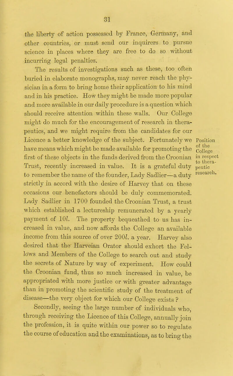 81 the liberty of action possessed by France, Germany, and other countries, or must send our inquirers to pursue science in places where they are free to do so without incun'ing legal penalties. The results of investigations such as these, too often buried in elaborate monographs, may never reach the phy- sician in a form to bring home their application to his mind and in his practice. How they might be made moi'e popular and more available in our daily procedure is a question which should receive attention within these walls. Our College might do much for the encouragement of research in thera- peutics, and we might require from the candidates for our Licence a better knowledge of the subject. Fortunately we Position have means which might be made available for promoting the CoUege first of these objects in the funds derived from the Croonian in respect to thera- Trust, recently increased m value. It is a grateful duty peutic to remember the name of the founder. Lady Sadlier—a duty i'^^^'''^''^^* strictly in accord with the desire of Harvey that on these occasions our benefactors should be duly commemorated. Lady Sadlier in 1700 founded the Croonian Trust, a trust which established a lectureship remunerated by a yearly payment of 101. The property bequeathed to us has in- creased in value, and now affords the College an available income from this source of over 200Z. a year. Harvey also desired that the Harveian Orator should exhort the Fel- lows and Members of the College to search out and study the secrets of Nature by way of experiment. How could the Croonian fund, thus so much increased in value, be appropriated with more justice or with greater advantage than in promoting the scientific study of the treatment of disease—the very object for which our College exists ? Secondly, seeing the large number of individuals who, through receiving the Licence of this College, annually join the profession, it is quite within our power so to regulate the course of education and the examinations, as to brino- the
