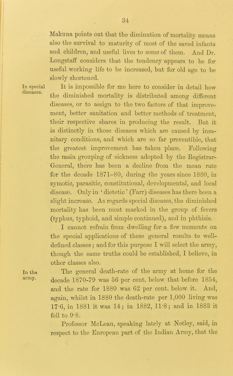 Makuna points out tliat the diminution of mortality means also the survival to maturity of most of the saved infants and children, and useful lives to some of them. And Dr. LongstafF considers that the tendency appears to be for useful working life to be increased, but for old age to be slowly shortened. In special It is impossible for me here to consider in detail how the diminished moi-tality is distributed among different diseases, or to assign to the two factors of that improve- ment, better sanitation and better methods of treatment, their respective shares in producing the result. But it is distinctly in those diseases which are caused by insa- nitary conditions, and which are so far preventible, that the greatest improvement has taken place. Following the main grouping of sickness adopted by the Eegistrar- General, there has been a decline from the mean rate for the decade 1871-80, during the years since 1880, in zymotic, parasitic, constitutional, developmental, and local disease. Only in ' dietetic' (Farr) diseases has there been a slight increase. As regards special diseases, the diminished mortality has been most marked in the group of fevers (typhus, typhoid, and simple continued), and in phthisis. I cannot refrain from dwelling for a few moments on the special applications of these general results to well- defined classes; and for this pur]Dose I will select the army, though the same truths could be established, I believe, in other classes also. In the The general death-rate of the army at home for the decade 1870-79 was 56 per cent, below that before 1854, and the rate for 1880 was 62 per cent, below it. And, again, whilst in 1880 the death-rate per 1,000 living was 17-6, in 1881 it was 14; in 1882, 11-8; and in 1883 it fell to 9-8. Professor McLean, speaking lately at Netley, said, in respect to the European part of the Indian Army, that the