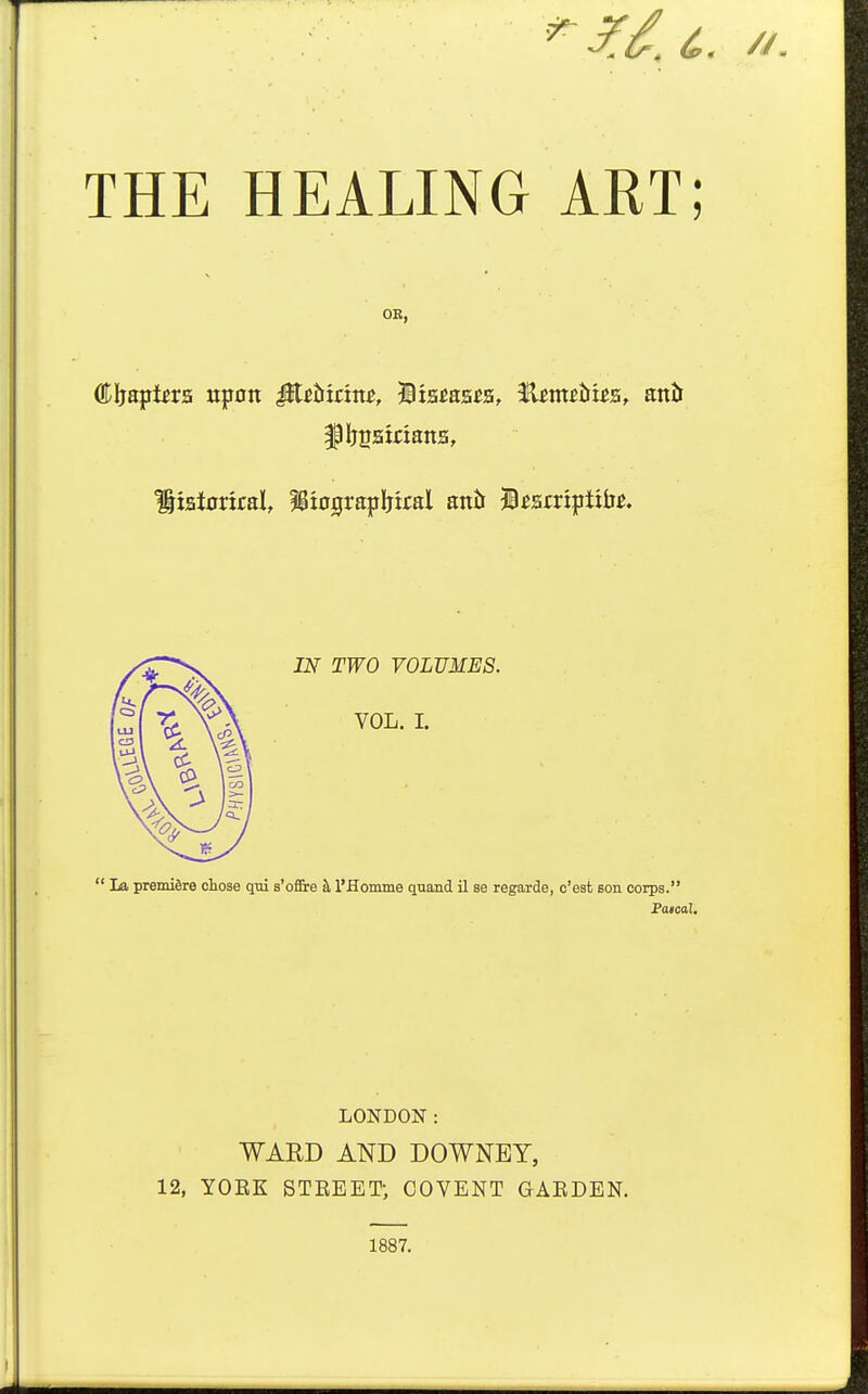 THE HEALING ART; OK, Cljapi^rs upon iit^&ir:m, IBxafiaa^a, ilm^iiua, attiJ ^IjBamana, ^:ai0riral, IBiograpIjital antt jB^arripttii^. TT^^O VOLUMES. VOL. I.  La premiere oioae qtii s'offire k I'Homme qnand il se regarde, c'est Bon corps. Paical. LONDON: WARD AND DOWNEY, 12, YOEK STEEET; COVENT GAEDEN. 1887.