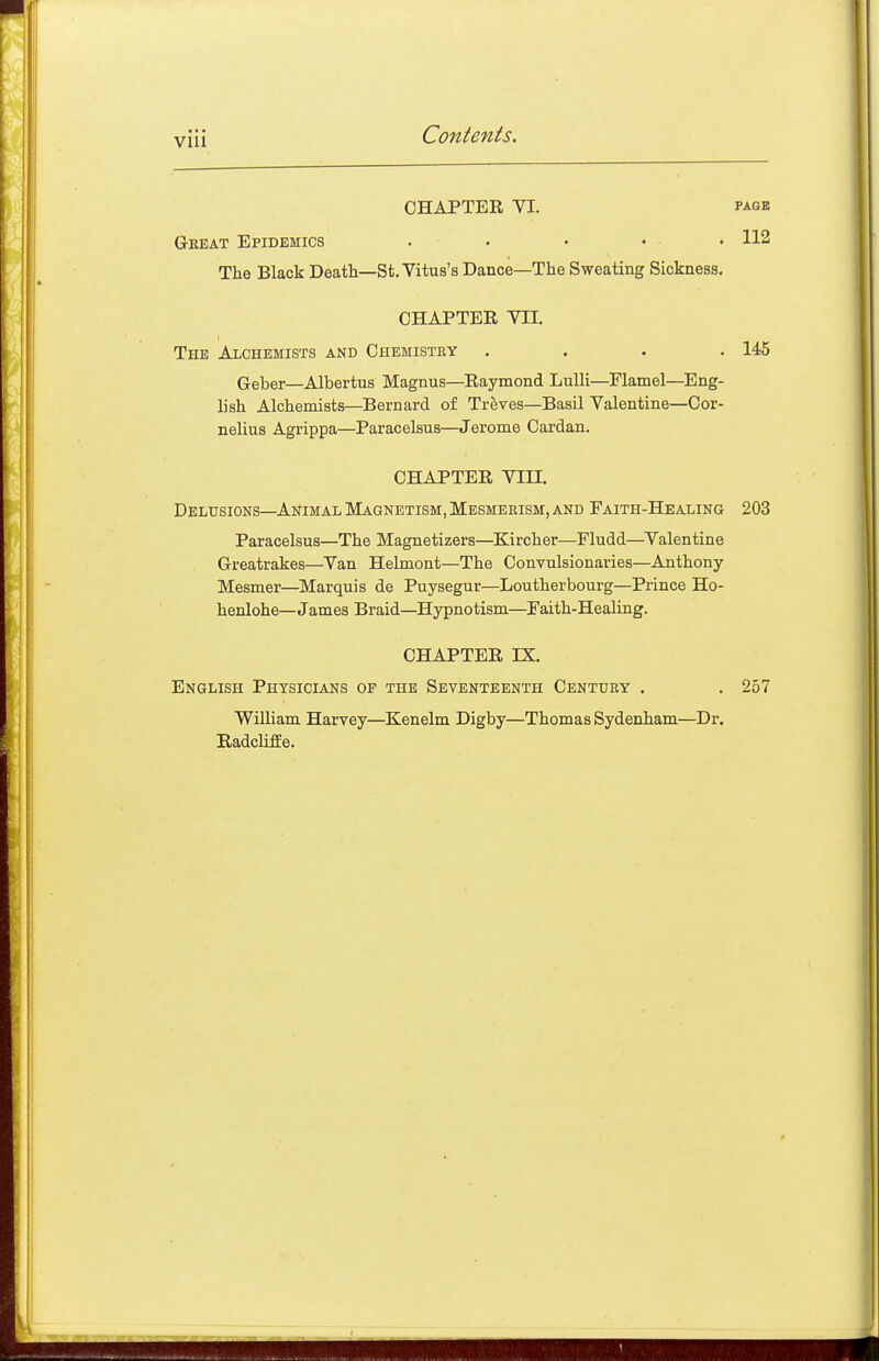 CHAPTER YI. PAGE Gkeat Epidemics . • • ... 112 The Black Death—St. Vitus's Dance—The Sweating Sickness. CHAPTER VII. The Alchemists and Chemistry . . . .145 Geber—Albertus Magnus—Raymond LuUi—Flamel—Eng- L'sh Alchemists—Bernard of Treves—Basil Valentine—Cor- nelius Agrippa—Paracelsus—Jerome Cardan. CHAPTER Vin. Delusions—AiJiMAL Magnetism, Mesmerism, and Faith-Healing 203 Paracelsus—The Magnetizers—Kircher—Fludd—Valentine Greatrakes—Van Helmont—The Convulsionaries—Anthony Mesmer—Marquis de Puysegur—Loutherbourg—Prince Ho- henlohe—James Braid-Hypnotism—Faith-Healing. CHAPTER IX. English Physicians of the Seventeenth Century . . 257 William Harvey—Kenelm Digby—Thomas Sydenham—Dr. RadcUfEe.