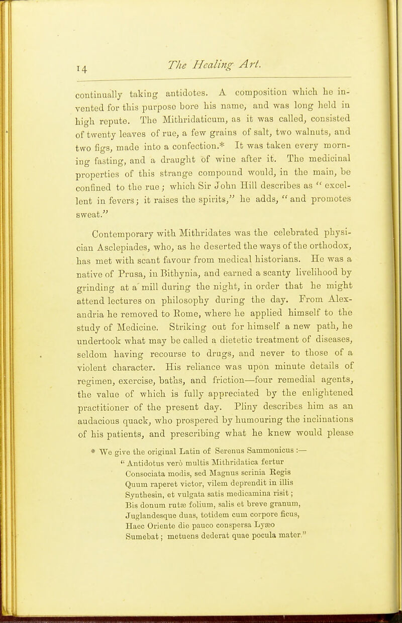 continually taking antidotes. A composition which he in- vented for this purpose bore his name, and was long lield in high repute. The Mifchridaticum, as it was called, consisted of twenty leaves of rue, a few grains of salt, two walnuts, and two figs, made into a confection.* It was taken every morn- ing fasting, and a draught of wine after it. The medicinal properties of this strange compound would, in the main, be confined to the rue; which Sir John Hill describes as  excel- lent in fevers; it raises the spirits, he adds, and promotes sweat. Contemporary with Mithridates was the celebrated physi- cian Asclepiades, who, as he deserted the ways of the orthodox, has met with scant favour from medical historians. He was a native of Prusa, in Bithynia, and earned a scanty livelihood by grinding at a'mill during the night, in order that he might attend lectures on philosophy during the day. From Alex- andria he removed to Eome, where he applied himself to the study of Medicine. Striking out for himself a new path, he undertook what may be called a dietetic treatment of diseases, seldom having recourse to drugs, and never to those of a violent character. His reliance was upon minute details of regimen, exercise, baths, and friction—four remedial agents, the value of which is fully appreciated by the enlightened pi-actitioner of the present day. Pliny describes him as an audacious quack, who prospered by humouring the inclinations of his patients, and prescribing what he knew would please * We give the original Latin of Serenus Sammonicus :—  Antidotus vero multis Mithridatica fertur Consociata modis, sed Magnus scrinia Regis Quum raperet victor, vilem deprendit in illis Synthesin, et vulgata satis medicamina risit; Bis donum rutaa folium, salis et breve granum, Juglandesque duas, totidem cum corpore ficus, Haec Oriente die pauco conspersa Lyseo Sumebat; metuens dederat quae pocula mater.