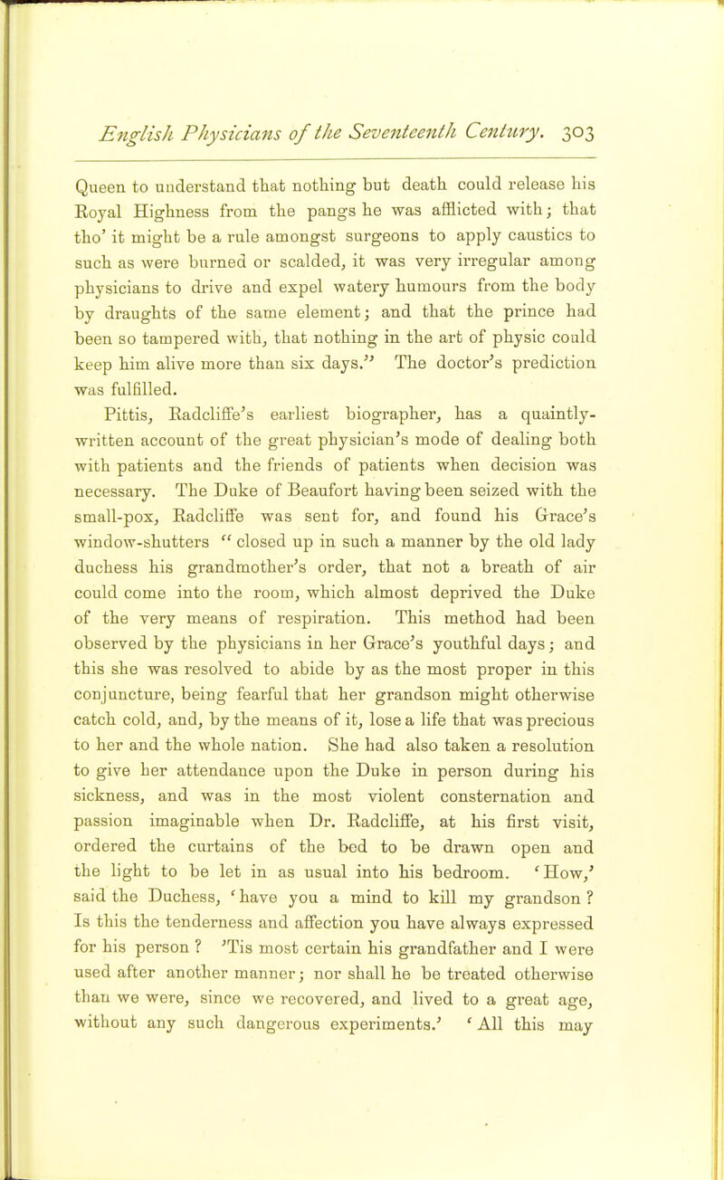 Queen to understand that nothing but death could release his Royal Highness from the pangs he was afflicted with; that tho' it might be a rule amongst surgeons to apply caustics to such as were burned or scalded, it was very irregular among physicians to drive and expel watery humours from the body by draughts of the same element] and that the prince had been so tampered with, that nothing in the art of physic could keep him alive more than six days/' The doctor's prediction was fulfilled. Pittis, Eadcliffe's earliest biographer, has a quaintly- written account of the great physician's mode of dealing both with patients and the friends of patients when decision was necessary. The Duke of Beaufort having been seized with the small-pox, Radcliffe was sent for, and found his Grace's window-shutters  closed up in such a manner by the old lady duchess his grandmother's order, that not a breath of air could come into the room, which almost deprived the Duke of the very means of respiration. This method had been observed by the physicians in her Grace's youthful days; and this she was resolved to abide by as the most proper in this conjuncture, being fearful that her grandson might otherwise catch cold, and, by the means of it, lose a life that was precious to her and the whole nation. She had also taken a resolution to give her attendance upon the Duke in person during his sickness, and was in the most violent consternation and passion imaginable when Dr. Radcliffe, at his first visit, ordered the curtains of the bed to be drawn open and the light to be let in as usual into his bedroom. 'How,' said the Duchess, 'have you a mind to kill my grandson? Is this the tenderness and affection you have always expressed for his person ? 'Tis most certain his grandfather and I were used after another manner; nor shall he be treated otherwise than we were, since we recovered, and lived to a great age, without any such dangerous experiments.' ' All this may