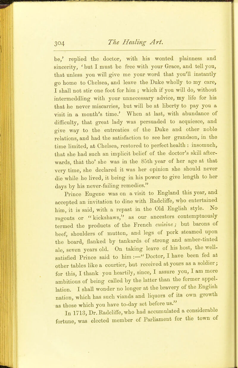 be/ replied the doctor, witli his wonted plainness and sincerity, ' but I must be free with your Grace, and tell you, that unless you will give me your word that you'll instantly go home to Chelsea, and leave the Duke wholly to my care, I shall not stir one foot for him ; which if you will do, without intermeddling with your unnecessary advice, my life for his that he never miscarries, but will be at liberty to pay you a visit in a month's time.' When at last, with abundance of difficulty, that great lady was persuaded to acquiesce, and give way to the entreaties of the Duke and other noble relations, and had the satisfaction to see her grandson, in the time limited, at Chelsea, restored to perfect health : insomuch, that she had such an implicit belief of the doctor's skill after- wards, that tho' she was in the 85th year of her age at that very time, she declared it was her opinion she should never die while he lived, it being in his power to give length to her days by his never-failing remedies. Prince Eugene was on a visit to England this year, and accepted an invitation to dine with Eadcliffe, who entertained him, it is said, with a repast in the Old EngUsh style. No ragouts or kickshaws, as our ancestors contemptuously termed the products of the French misine; but barons of beef, shoulders of mutton, and legs of pork steamed upon the board, flanked by tankards of strong and amber-tinted ale, seven years old. On taking leave of his host, the weU- satisfied Prince said to him Doctor, I have been fed at other tables like a courtier, but received at yours as a soldier; for this, I thank you heartily, since, I assure you, I am more ambitious of being caUed by the latter than the former appel- lation. I shaU wonder no longer at the bravery of the English nation, which has such viands and liquors of its own growth as those which you have to-day set before us. In 1713, Dr. Eadcliffe, who had accumulated a considerable fortune, was elected member of ParUament for the town of