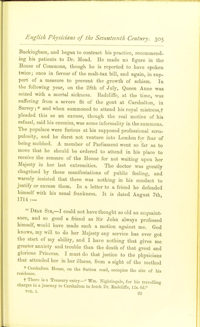 Backingham^ and began to contract his practice, recommend- ing his patients to Dr. Mead. He made no figure in the House of Commons, though he is reported to have spoken twice; once in favour of the malt-tax bill, and again, in sup- port of a measure to prevent the growth of schism. In the following year, on the 28th of July, Queen Anne was seized with a mortal sickness. Eadcliffe, at the time, was suffering from a severe fit of the gout at Carshalton, in Surrey;* and when summoned to attend his royal mistres3,t pleaded this as an excuse, though the real motive of his refusal, said his enemies, was some informality in the summons. The populace were furious at his supposed professional scru- pulosity, and he durst not venture into London for fear of being mobbed. A member of Parliament went so 'far as to move that he should be ordered to attend in his place to receive the censure of the House for not waiting upon her Majesty in her last extremities. The doctor was greatly chagrined by these manifestations of public feeling, and warmly insisted that there was nothing in his conduct to justify or excuse them. In a letter to a friend he defended himself with his usual frankness. It is dated August 7th 1714 .—  Deae Sir,—I could not have thought so old an acquaint- ance, and so good a friend as Sir John always professed himself, would have made such a motion against me. God knows, my will to do her Majesty any service has ever got the start of my ability, and I have nothing that gives me greater anxiety and trouble than the death of that great and glorious Princess. I must do that justice to the physicians that attended her in her illness, from a sight of the method * Carshalton House, on the Sutton road, occupies the site of his residence. t There is a Treasury entry- Wm. Nightingale, for his travellin.. charges in a journey to Carshalton to fetch Dr. Eadcliffe V>& Gd  VOL. I. 20 '