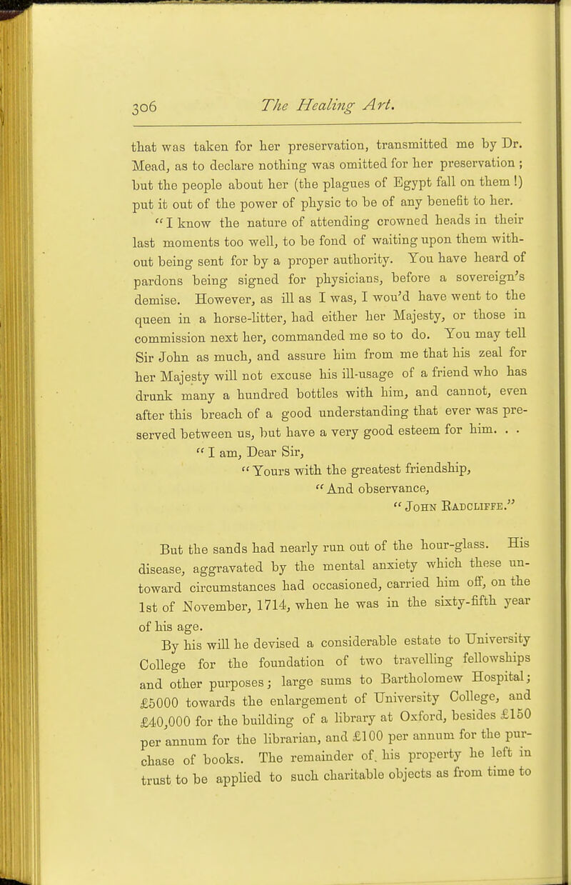 that was taken for her preservation, transmitted me by Dr. Mead, as to declare nothing was omitted for her preservation ; but the people about her (the plagues of Egypt fall on them !) put it out of the power of physic to be of any benefit to her, I know the nature of attending crowned heads in their last moments too well, to be fond of waiting upon them with- out being sent for by a proper authority. You have heard of pardons being signed for physicians, before a sovereign's demise. However, as ill as I was, I wou'd have went to the queen in a horse-litter, had either her Majesty, or those in commission next her, commanded me so to do. You may tell Sir John as much, and assure him from me that his zeal for her Majesty will not excuse his ill-usage of a friend who has drunk many a hundred bottles with him, and cannot, even after this breach of a good understanding that ever was pre- served between us, but have a very good esteem for him. . .  I am, Dear Sir,  Yours with the greatest friendship, And observance,  John Eadcliffe. But the sands had nearly run out of the hour-glass. His disease, aggravated by the mental anxiety which these un- toward circumstances had occasioned, carried him off, on the 1st of November, 1714, when he was in the sixty-fifth year of his age. By his will he devised a considerable estate to University College for the foundation of two travelling fellowships and other purposes j large sums to Bartholomew Hospital; £5000 towards the enlargement of University College, and £40,000 for the building of a library at Oxford, besides £150 per'annum for the librarian, and £100 per annum for the pur- chase of books. The remainder of. his property he left in trust to be applied to such charitable objects as from time to