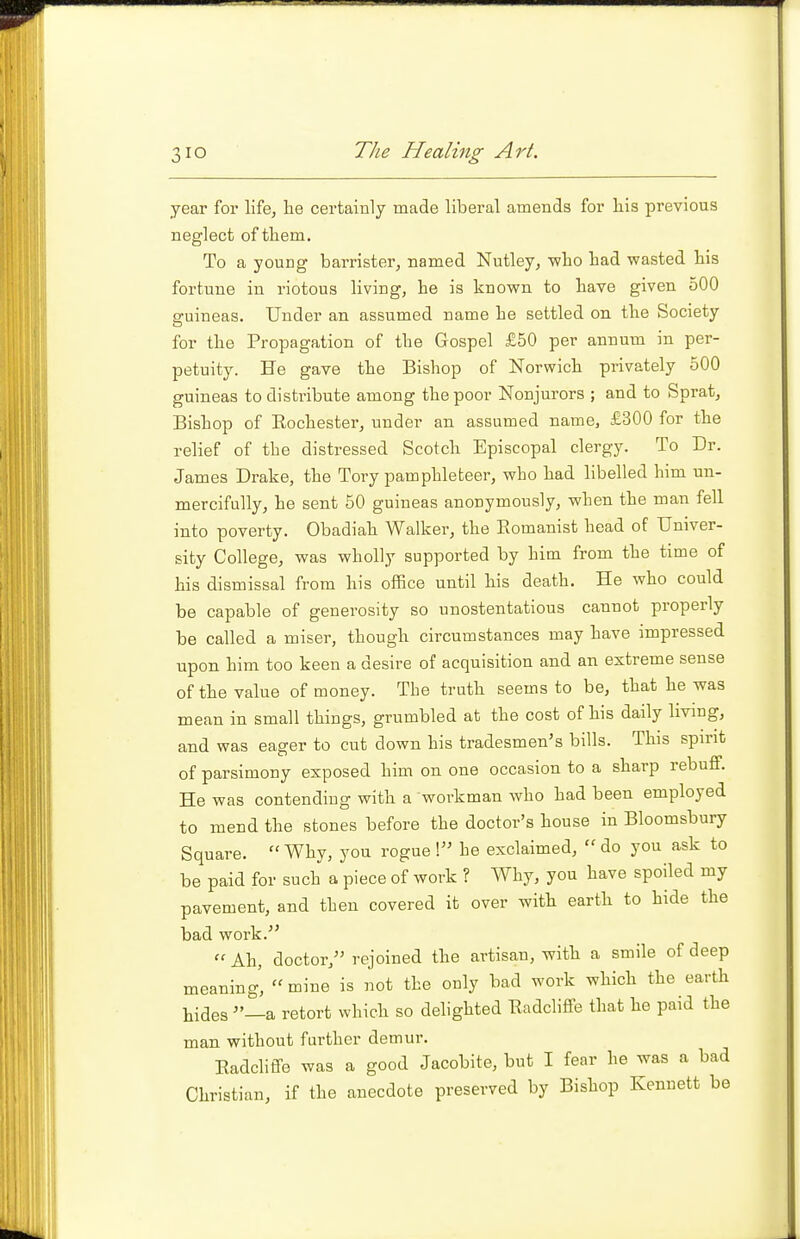 year for life, he certainly made liberal amends for his previous neglect of them. To a young barrister, named Nutley, who had wasted his fortune in riotous living, he is known to have given 500 guineas. Under an assumed name he settled on the Society for the Propagation of the Gospel £50 per annum in per- petuity. He gave the Bishop of Norwich privately 500 guineas to distinbute among the poor Nonjurors ; and to Sprat, Bishop of Rochester, under an assumed name, £300 for the relief of the distressed Scotch Episcopal clergy. To Dr. James Drake, the Tory pamphleteer, who had libelled him un- mercifully, he sent 50 guineas anonymously, when the man feU. into poverty. Obadiah Walker, the Romanist head of Univer- sity College, was wholly supported by him from the time of his dismissal from his office until his death. He who could be capable of generosity so unostentatious cannot properly be called a miser, though circumstances may have impressed upon him too keen a desire of acquisition and an extreme sense of the value of money. The truth seems to be, that he was mean in small things, grumbled at the cost of his daily living, and was eager to cut down his tradesmen's bills. This spirit of parsimony exposed him on one occasion to a sharp rebuff. He was contending with a workman who had been employed to mend the stones before the doctor's house in Bloomsbury Square. Why, you rogue! he exclaimed, do you ask to be paid for such a piece of work ? Why, you have spoiled my pavement, and then covered it over with earth to hide the bad work.  Ah, doctor, rejoined the artisan, with a smile of deep meaning,  mine is not the only bad work which the earth tides —a retort which so delighted Eadcliffe that he paid the man without further demur. Eadcliffe was a good Jacobite, but I fear he was a bad Christian, if the anecdote preserved by Bishop Kennett be