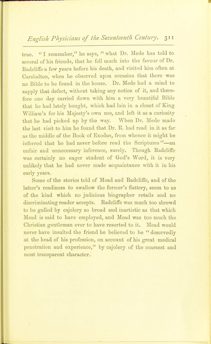 true.  I remember/' lie says,  what Dr. Mede has told to several of his friends, that he fell much into the favour of Dr. Eadcliffe a few years before his death, and visited him often at Carshalton, when he observed upon occasion that there was no Bible to be found in the house. Dr. Mede had a mind to supply that defect, without taking any notice of it, and there- fore one day carried down with him a very beautiful Bible that he had lately bought, which had lain in a closet of King William's for his Majesty's own use, and left it as a curiosity that he had picked up by the way. When Dr. Mede made the last visit to him he found that Dr. E.. had read in it as far as the middle of the Book of Exodus, from whence it might be inferred that he had never before read the Scriptures-—an unfair and unnecessary inference, surely. Though Eadcliffe was certainly no eager student of God's Word, it is very unlikely that he had never made acquaintance with it in his early years. Some of the stories told of Mead and Eadcliffe, and of the latter's readiness to swallow the former's flattery, seem to us of the kind which no judicious biographer retails and no discriminating reader accepts. Eadcliffe was much too shrewd to be gulled by cajolery so broad and inartistic as that which Mead is said to have employed, and Mead was too much the Christian gentleman ever to have resorted to it. Mead would never have insulted the friend he believed to be  deservedly at the head of his profession, on account of his great medical penetration and experience, by cajolery of the coarsest and most transparent character.