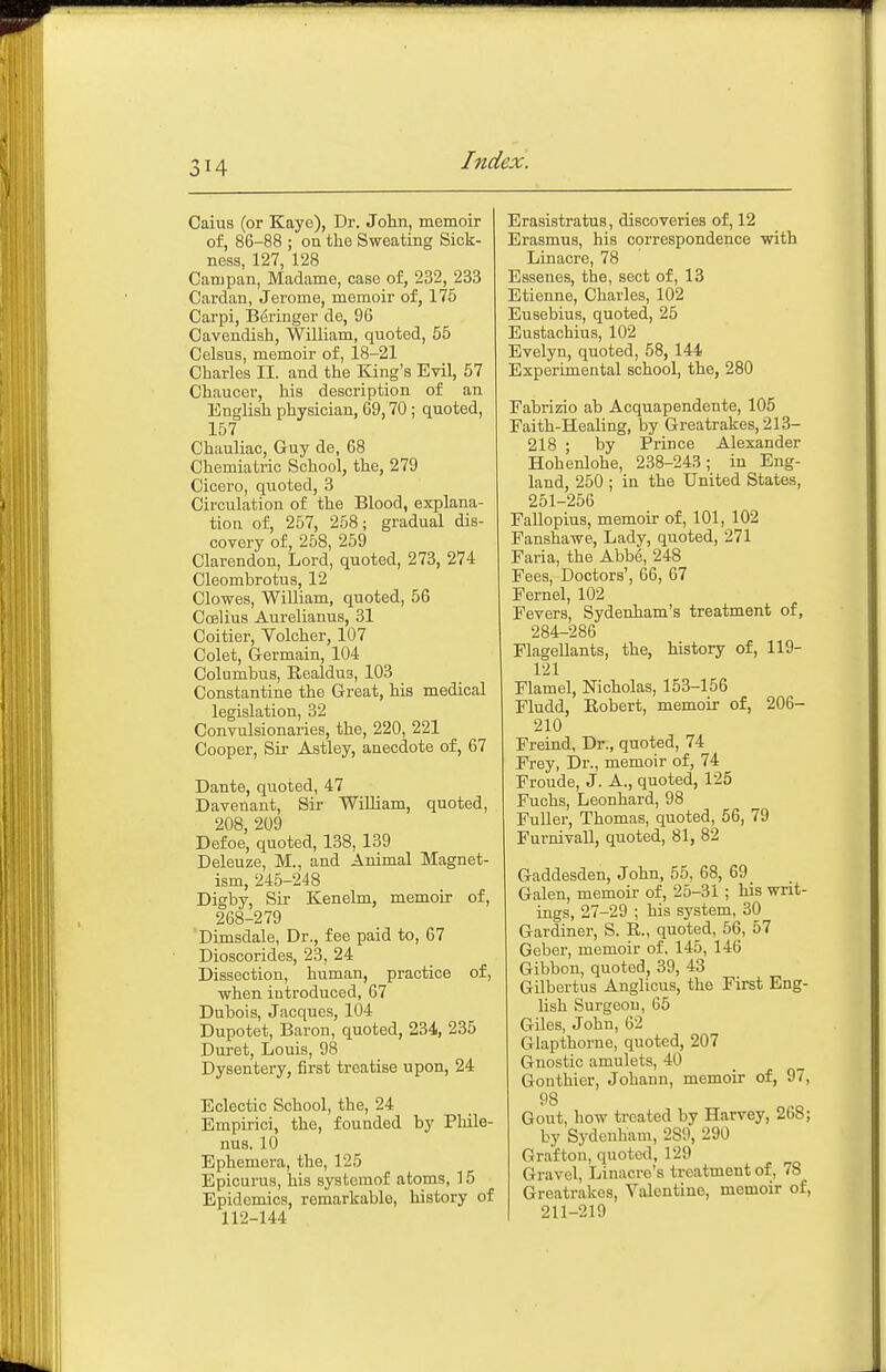 Caius (or Kaye), Dr. John, memoir of, 86-88 ; on the Sweating Sick- ness, 127, 128 Campan, Madame, case of, 232, 233 Cardan, Jerome, memoir of, 175 Carpi, B6ringer de, 96 Cavendish, William, quoted, 55 Celsus, memoir of, 18-21 Charles II. and the King's Evil, 57 Chaucer, his description of an English physician, 69,70; quoted, 157 Chauliac, Guy de, 68 Chemiatric School, the, 279 Cicero, quoted, 3 Circulation of the Blood, explana- tion of, 257, 258; gradual dis- covery of, 258, 259 Clarendon, Lord, quoted, 273, 274 Cleombrotus, 12 Clowes, WiUiam, quoted, 56 Coilius Aurelianus, 31 Coitier, Volcher, 107 Colet, Germain, 104 Columbus, Eealdus, 103 Constantine the Great, his medical legislation, 32 Convulsionaries, the, 220, 221 Cooper, Sii- Astley, anecdote of, 67 Dante, quoted, 47 Davenant, Sir WiUiam, quoted, 208, 209 Defoe, quoted, 138, 139 Deleuze, M., and Animal Magnet- ism, 245-248 Digby, Sir Kenelm, memoir of, 268-279 Dimsdale, Dr., fee paid to, 67 Dioscorides, 23, 24 Dissection, human, practice of, when introduced, 67 Dubois, Jacques, 104 Dupotet, Baron, quoted, 234, 235 Duret, Louis, 98 Dysentery, first treatise upon, 24 Eclectic School, the, 24 Empirici, the, founded by Phile- nus. 10 Ephemera, the, 125 Epicurus, his systeraof atoms, 15 Epidemics, remarkable, history of 112-144 Erasistratus, discoveries of, 12 Erasmus, his correspondence with Linacre, 78 Essenes, the, sect of, 13 Etienne, Charles, 102 Eusebius, quoted, 25 Eustachius, 102 Evelyn, quoted, 58, 144 Experimental school, the, 280 Fabrizio ab Acquapendente, 105 Faith-Healing, by Greatrakes, 213- 218 ; by Prince Alexander Hohenlohe, 238-243; in Eng- land, 250 ; in the United States, 251-256 Fallopius, memoir of, 101, 102 Fanshawe, Lady, quoted, 271 Faria, the Abbe, 248 Fees, Doctors', 66, 67 Fernel, 102 Fevers, Sydenham's treatment of, 284-286 Flagellants, the, history of, 119- 121 Flamel, Nicholas, 153-156 Fludd, Kobert, memoir of, 206- 210 Freind, Dr., quoted, 74 Frey, Dr., memoir of, 74 Fronde, J. A., quoted, 125 Fuchs, Leonhard, 98 Fuller, Thomas, quoted, 56, 79 FurnivaU, quoted, 81, 82 Gaddesden, John, 55, 68, 69 Galen, memoir of, 25-31 ; his writ- ings, 27-29 ; his system, 30 Gardiner, S. R., quoted, 56, 57 Geber, memoir of. 145, 146 Gibbon, quoted, 39, 43 Gilbertus Anglicus, the First Eng- lish Surgeon, 65 Giles, John, 62 Glapthorne, quoted, 207 Gnostic amulets, 40 Gonthier, Johann, memoir of, 97, 98 Gout, how treated by Harvey, 268; by Sydenham, 289, 290 Graftoii, quoted, 129 Gravel, Linacre's treatment of, 78 Greatrakes, Valentine, memoir of, 211-219