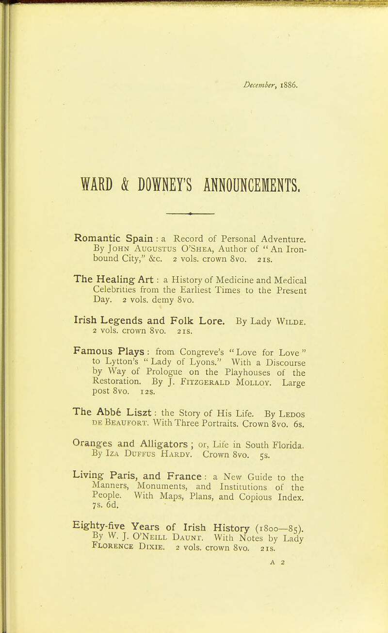 December, 1886. WARD 4 DOWNEY'S ANNOUNCEMENTS. Romantic Spain : a Record of Personal Adventure. By John Augustus O'Shea, Author of An Iron- bound City, &c. 2 vols, crown 8vo. 21s. The Healing Art: a History of Medicine and Medical Celebrities from the Earliest Times to the Present Day. 2 vols, demy 8vo. Irish Legends and Folk Lore. By Lady Wilde. 2 vols, crown 8vo. 21s. Famous Plays : from Congreve's Love for Love to Lytton's Lady of Lyons. With a Discourse by Way of Prologue on the Playhouses of the Restoration. By J. Fitzgerald Molloy. Large post 8V0. 123. The Abb6 Liszt: the Story of His Life. By Ledos DE Beaufort. With Three Portraits. Crown 8 vo. 6s. Oranges and Alligators ; or, Life in South Florida. By IzA DuFFUs Hardy. Crown 8vo. 5 s. Living Paris, and France : a New Guide to the Manners, Monuments, and Institutions of the People. With Maps, Plans, and Copious Index. 7s. 6d. Eighty-five Years of Irish History (1800—85). By W. J. O'Neill Daunt. With Notes by Lady Florence Dixie. 2 vols, crown 8vo. 21s.