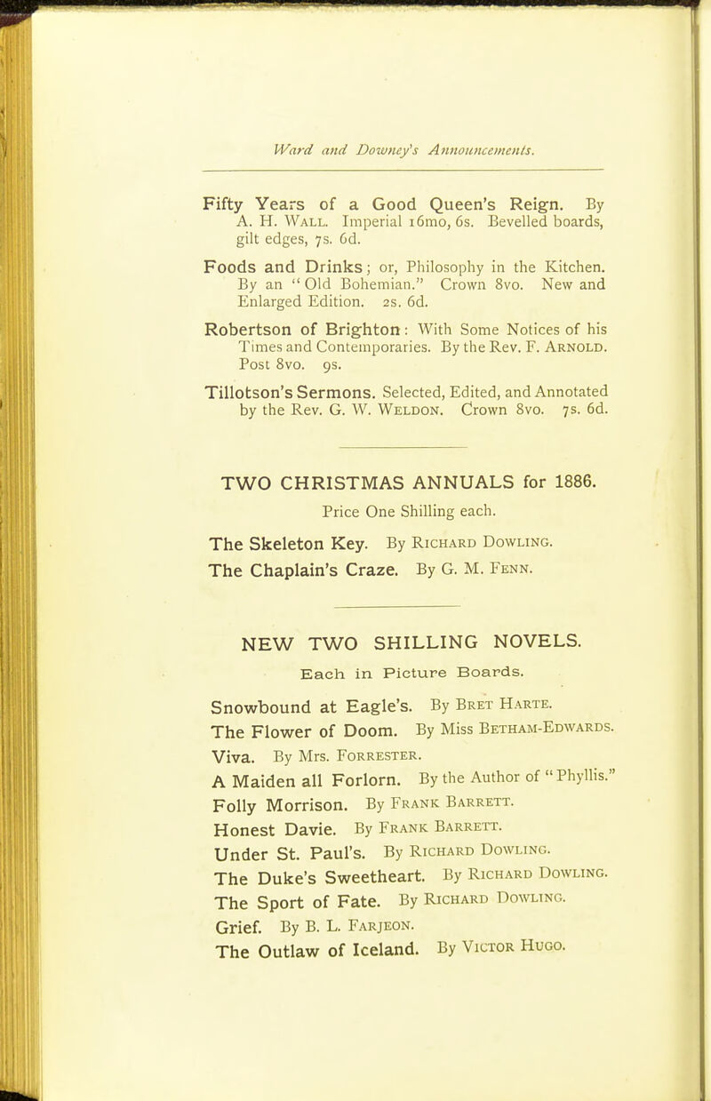 Fifty Years of a Good Queen's Reign. By A. H. Wall. Imperial i6mo, 6s. Bevelled boards, gilt edges, 7s. 6d. Foods and Drinks; or, Philosophy in the Kitchen. By an Old Bohemian. Crown 8vo. New and Enlarged Edition. 2s. 6d. Robertson of Brighton: With Some Notices of his Times and Contemporaries. By the Rev. F. Arnold. Post 8vo. 9s. Tillotson's Sermons. Selected, Edited, and Annotated by the Rev. G. W. Weldon. Crown 8vo. 7s. 6d. TWO CHRISTMAS ANNUALS for 1886. Price One Shilling each. The Skeleton Key. By Rich.\rd Bowling. The Chaplain's Craze. By G. M. Fenn. NEW TWO SHILLING NOVELS. Each in Picture Boards. Snowbound at Eagle's. By Bret Harte. The Flower of Doom. By Miss Betham-Edwards. Viva. By Mrs. Forrester. A Maiden all Forlorn. By the Author of  Phyllis. Folly Morrison. By Frank Barrett. Honest Davie. By Frank Barrett. Under St. Paul's. By Richard Bowling. The Duke's Sweetheart. By Richard Bowling. The Sport of Fate. By Richard Bowling. Grief. By B. L. Farjeon. The Outlaw of Iceland. By Victor Hugo.