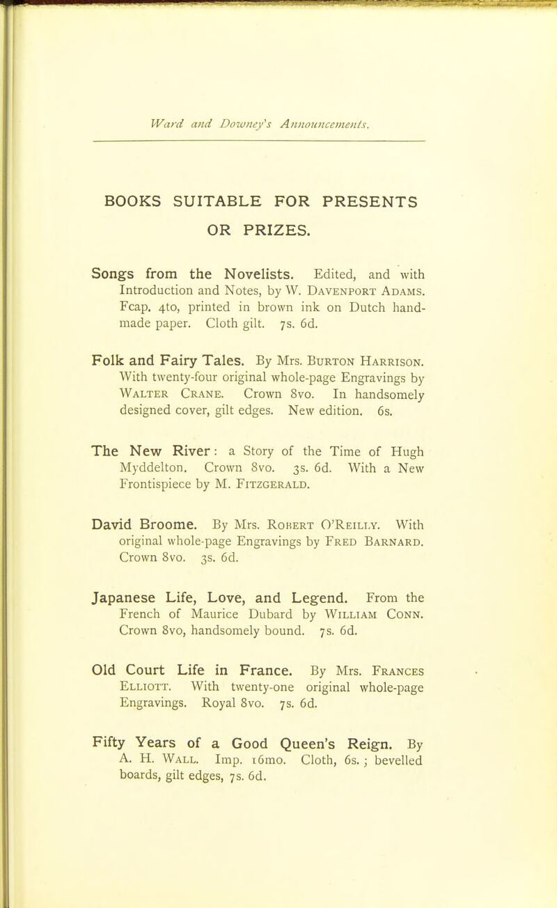 BOOKS SUITABLE FOR PRESENTS OR PRIZES. Songs from the Novelists. Edited, and with Introduction and Notes, by W. Davenport Adams. Fcap, 4to, printed in brown ink on Dutch hand- made paper. Cloth gilt. 7s. 6d. Folk and Fairy Tales. By Mrs. Burton Harrison. With twenty-four original whole-page Engravings by Walter Crane. Crown 8vo. In handsomely designed cover, gilt edges. New edition. 6s. The New River: a Story of the Time of Hugh Myddelton. Crown 8vo. 3s. 6d. With a New Frontispiece by M. Fitzgerald. David Broome. By Mrs. Robert O'Reilly. With original whole-page Engravings by Fred Barnard. Crown 8vo. 3s. 6d. Japanese Life, Love, and Legend, From the French of Maurice Dubard by William Conn. Crown 8vo, handsomely bound. 7s. 6d. Old Court Life in France. By Mrs. Frances Elliott. With twenty-one original whole-page Engravings. Royal 8vo. 7s. 6d. Fifty Years of a Good Queen's Reign. By A. H. Wall. Imp. i6mo. Cloth, 6s.; bevelled boards, gilt edges, 7s. 6d.