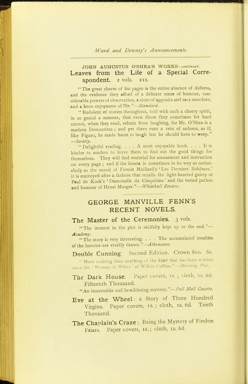 JOHN AUGUSTUS O'SHEA'S WORKS-<:tf»//««<rf. Leaves from the Life of a Special Corre- spondent. 2 vols. 2 IS.  The great charm of his pages is the entire absence of dulness, and the evidence they afford of a delicate sense of humour, con- siderable powers of ob3<:rvation, a store of apposite and racy anecdote, and a keen enjoyment of I'lle.—Standard.  Redolent of stories throughout, told with such a cheery spirit, in so genial a manner, that even those they sometimes hit hard cannot, when they read, refrain from laughing, for Mr. O'Shea is a modern Democritus ; and yet there runs a vein of sadness, as if, like Figaro, he made haste to laugh lest he should have to weep. —Society. Delightful reading. ... A most enjoyable book. ... It is kinder to readers to leave them to find out the good things for themselves. They will find material for amusement and instruction on every page ; and if the lesson is sometimes in its way as melan- choly as the moral of Firmin Halliard's ' Les Derniers Bohemes,' it is conveyed after a fashion that recalls the light-hearted gaiety ol Paul de Kock's ' Damoiselle du Cinquieme ' and the varied pathos and humour of Henri U\xxgtr.'—Whitehall Review. GEORGE MANVILLE FENN'S RECENT NOVELS. The Master of the Ceremonies. 3 vols. The interest in the plot is skilfully kept up to the end.— Academy.  The story is very interesting. . . . The accumulated troubles of the heroine are vividly drawn.— Double Cunning. Second Edition. Crown 8vo. 6s. •• More exciting ihaii anything f the kind that lias lu-cn Nvriitpn ,,ii.rc the • Wdiiian in While ' of Wilkic Vd\\w^.-Monniis Post. The Dark House. Papci covers, is.; cloth, is. 6d. Fifteenth Thousand. An inscrutable and bewildering mystery.—/^i// Mall Gazette. Eve at the Wheel: a Story of Three Hundred Virgins. Paper covers, is.; cloth, is. 6d. Tenth Thousand. The Chaplain's Craze ; Being the Mystery of Findon Friars. Paper covers, is.; cloth, is. 6d.