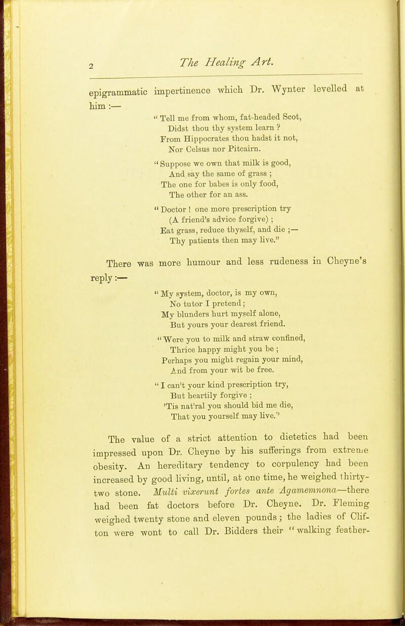 epigrammatic impertinence which Dr. Wynter levelled at him :—  Tell me from whom, fat-headed Scot, Didst thou thy system learn ? From Hippocrates thou hadst it not. Nor Celsus nor Pitcairn.  Suppose we own that milk is good, And say the same of grass ; The one for babes is only food. The other for an ass.  Doctor ! one more prescription try (A friend's advice forgive) ; Eat grass, reduce thyself, and die ;— Thy patients then may live. There was more humour and less rudeness in Cheyne's reply :—  My system, doctor, is my own, No tutor I pretend; My blunders hurt myself alone. But yours your dearest friend.  Were you to milk and straw confined. Thrice happy might you be ; Perhaps you might regain your mind. And from your wit be free.  I can't your kind prescription try, But heartily forgive ; 'Tis nat'ral you should bid me die. That you yourself may Uve. The value of a strict attention to dietetics had been impressed upon Dr. Cheyne by his sufferings from extreme obesity. An hereditary tendency to corpulency had been increased by good living, until, at one time, he weighed thirty- two stone. M.ult% vixerunt fortes ante Aga7nemnona—there had been fat doctors before Dr. Cheyne. Dr. Fleming weighed twenty stone and eleven pounds ; the ladies of CHf- ton were wont to call Dr. Bidders their walking feather-