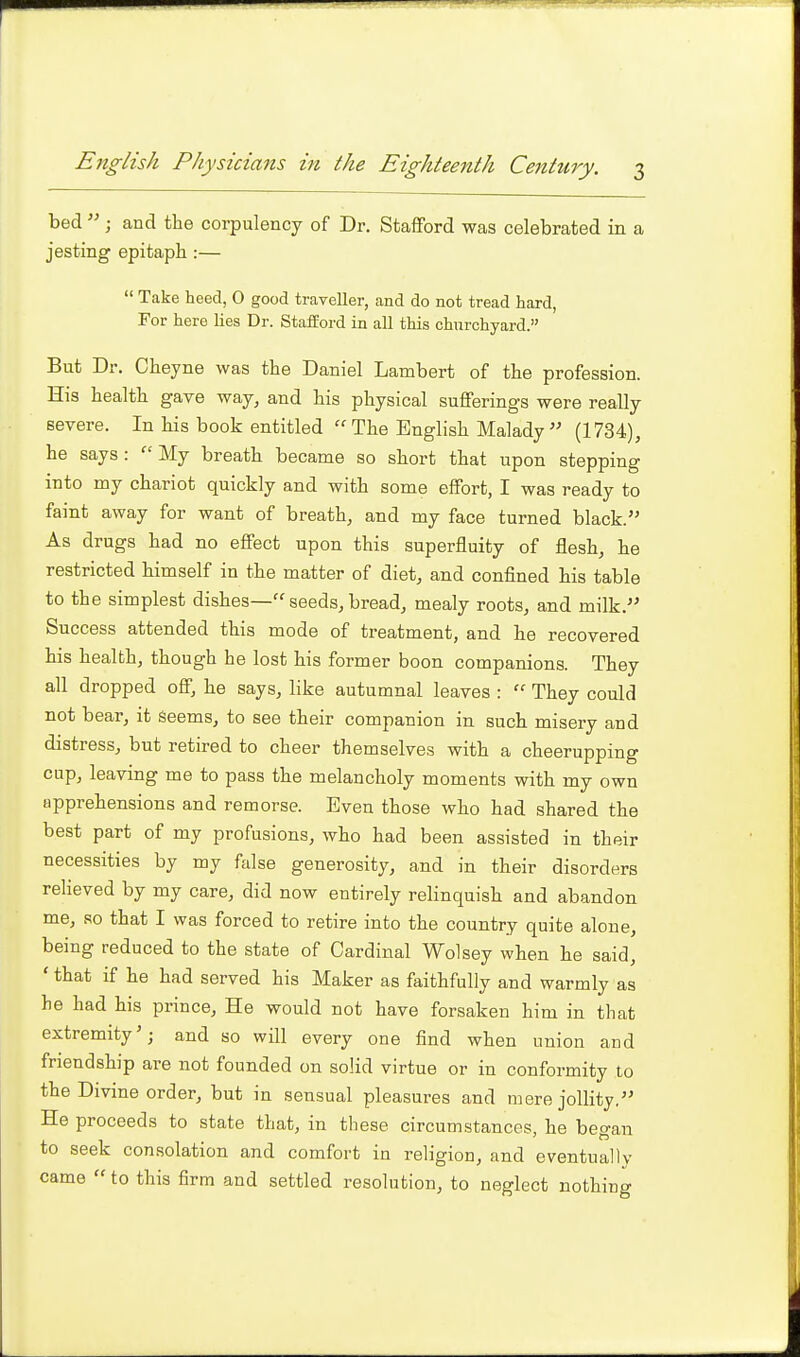 bed  J and the corpulency of Dr. Stafford was celebrated in a jesting epitaph :—  Take heed, 0 good traveller, and do not tread hard, For here lies Dr. Stafford in all this churchyard. But Dr. Cheyne was the Daniel Lambert of the profession. His health gave way, and his physical sufferings were really severe. In his book entitled  The English Malady  (1734), he says :  My breath became so short that upon stepping into my chariot quickly and with some effort, I was ready to faint away for want of breath, and my face turned black. As drugs had no effect upon this superfluity of flesh, he restricted himself in the matter of diet, and confined his table to the simplest dishes— seeds, bread, mealy roots, and milk. Success attended this mode of treatment, and he recovered his health, though he lost his former boon companions. They all dropped off, he says, like autumnal leaves :  They could not bear, it seems, to see their companion in such misery and distress, but retired to cheer themselves with a cheerupping cup, leaving me to pass the melancholy moments with my own apprehensions and remorse. Even those who had shared the best part of my profusions, who had been assisted in their necessities by my false generosity, and in their disorders relieved by my care, did now entirely relinquish and abandon me, so that I was forced to retire into the country quite alone, being reduced to the state of Cardinal Wolsey when he said, ' that if he had served his Maker as faithfully and warmly as he had his prince. He would not have forsaken him in that extremity'; and so will every one find when union and friendship are not founded on solid virtue or in conformity to the Divine order, but in sensual pleasures and mere jollity. He proceeds to state that, in these circumstances, he began to seek consolation and comfort in religion, and eventually came  to this firm and settled resolution, to neglect nothing