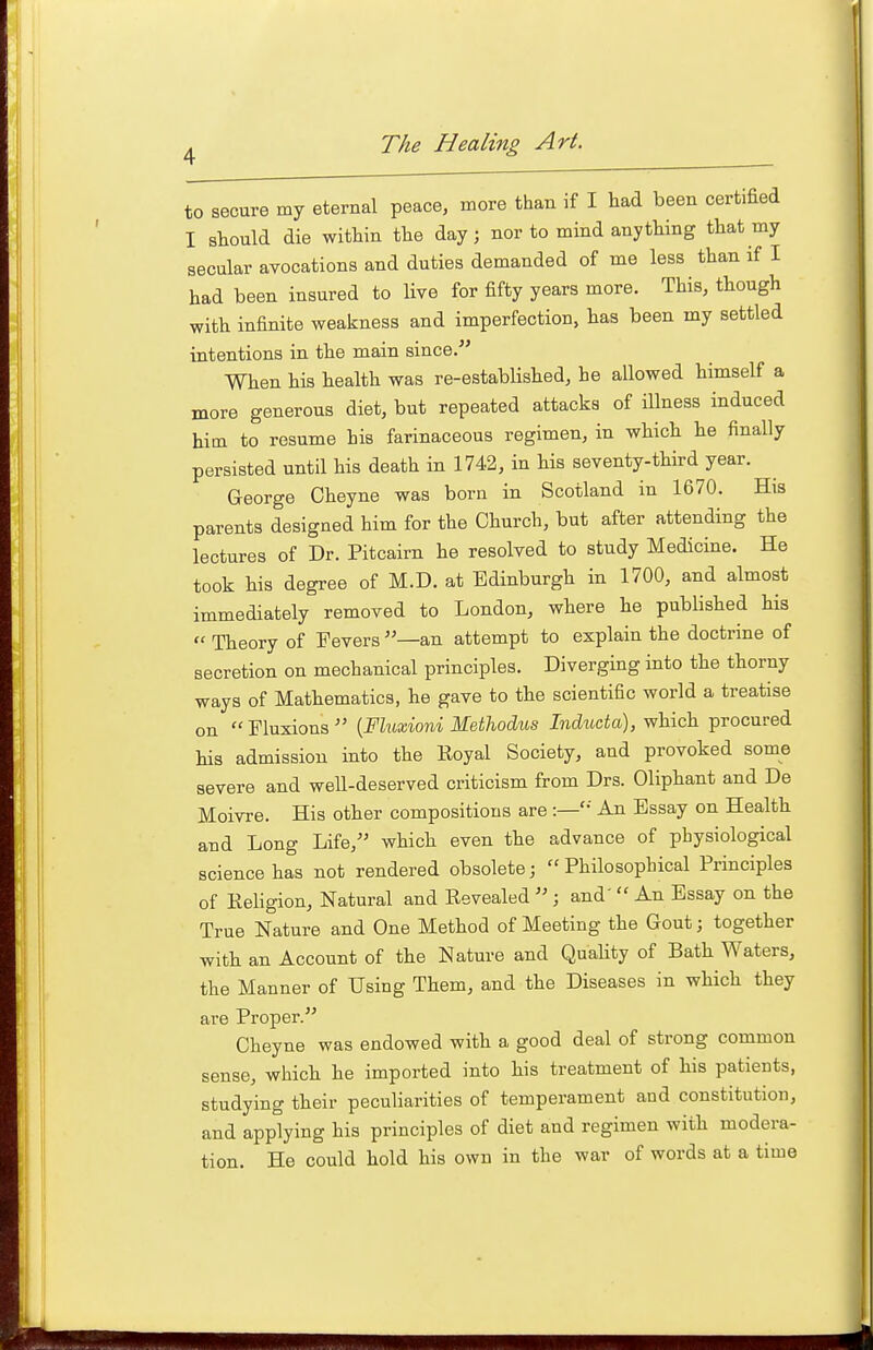 to secure my eternal peace, more than if I had been certified I sWd die within the day; nor to mind anything that my secular avocations and duties demanded of me less than if I had been insured to live for fifty years more. This, though with infinite weakness and imperfection, has been my settled intentions in the main since. When his health was re-established, he allowed himself a more generous diet, but repeated attacks of illness induced him to resume his farinaceous regimen, in which he finally persisted until his death in 1742, in his seventy-third year. George Cheyne was born in Scotland in 1670. His parents designed him for the Church, but after attending the lectures of Dr. Pitcairn he resolved to study Medicine. He took his degree of M.D. at Edinburgh in 1700, and almost immediately removed to London, where he published his  Theory of Fevers —an attempt to explain the doctrine of secretion on mechanical principles. Diverging into the thorny ways of Mathematics, he gave to the scientific world a treatise on  Fluxions  [Fluxioni Methodus Inducta), which procured his admission into the Koyal Society, and provoked some severe and weU-deserved criticism from Drs. Oliphant and De Moivre. His other compositions are :—'•' An Essay on Health and Long Life, which even the advance of physiological science has not rendered obsolete;  Philosophical Principles of Eeligion, Natural and Revealed  ; and'  An Essay on the True Nature and One Method of Meeting the Gout; together with an Account of the Nature and Quahty of Bath Waters, the Manner of Using Them, and the Diseases in which they are Proper. Cheyne was endowed with a good deal of strong common sense, which he imported into his treatment of his patients, studying their peculiarities of temperament and constitution, and applying his principles of diet and regimen with modera- tion. He could hold his own in the war of words at a time