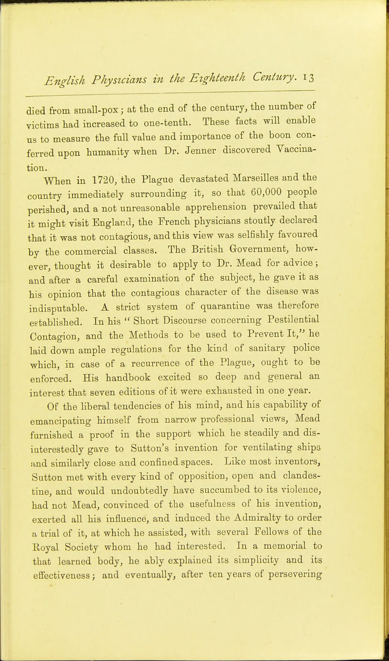 died from small-pox; at the end of tlie century, the number of victims had increased to one-tenth. These facts will enable us to measure the full value and importance of the boon con- ferred upon humanity when Dr. Jenner discovered Vaccina- tion. Wlien in 1720, the Plague devastated Marseilles and the country immediately surrounding it, so that 60,000 people perished, and a not unreasonable apprehension prevailed that it might visit England, the French physicians stoutly declared that it was not contagious, and this view was selfishly favoured by the commercial classes. The British Government, how- ever, thought it desirable to apply to Dr. Mead for advice; and after a careful examination of the subject, he gave it as his opinion that the contagious character of the disease was indisputable. A strict system of quarantine was therefore eftabHshed. In his  Short Discourse concerning Pestilential Contagion, and the Methods to be used to Prevent It,'' he laid down ample regulations for the kind of sanitary police which, in case of a recurrence of the Plague, ought to be enforced. His handbook excited so deep and general an interest that seven editions of it were exhausted in one year. Of the liberal tendencies of his mind, and his capability of emancipating himself from narrow professional views. Mead famished a proof in the support which he steadily and dis- iaterestedly gave to Sutton's invention for ventilating ships and similarly close and confined spaces. Like most inventors, Sutton met with every kind of opposition, open and clandes- tine, and would undoubtedly have succumbed to its violence, had not Mead, convinced of the usefulness of his invention, exerted all his influence, and induced the Admiralty to order a trial of it, at which he assisted, with several Fellows of the Royal Society whom he had interested. In a memorial to that learned body, he ably explained its simplicity and its eSectiveness; and eventually, after ten years of persevering