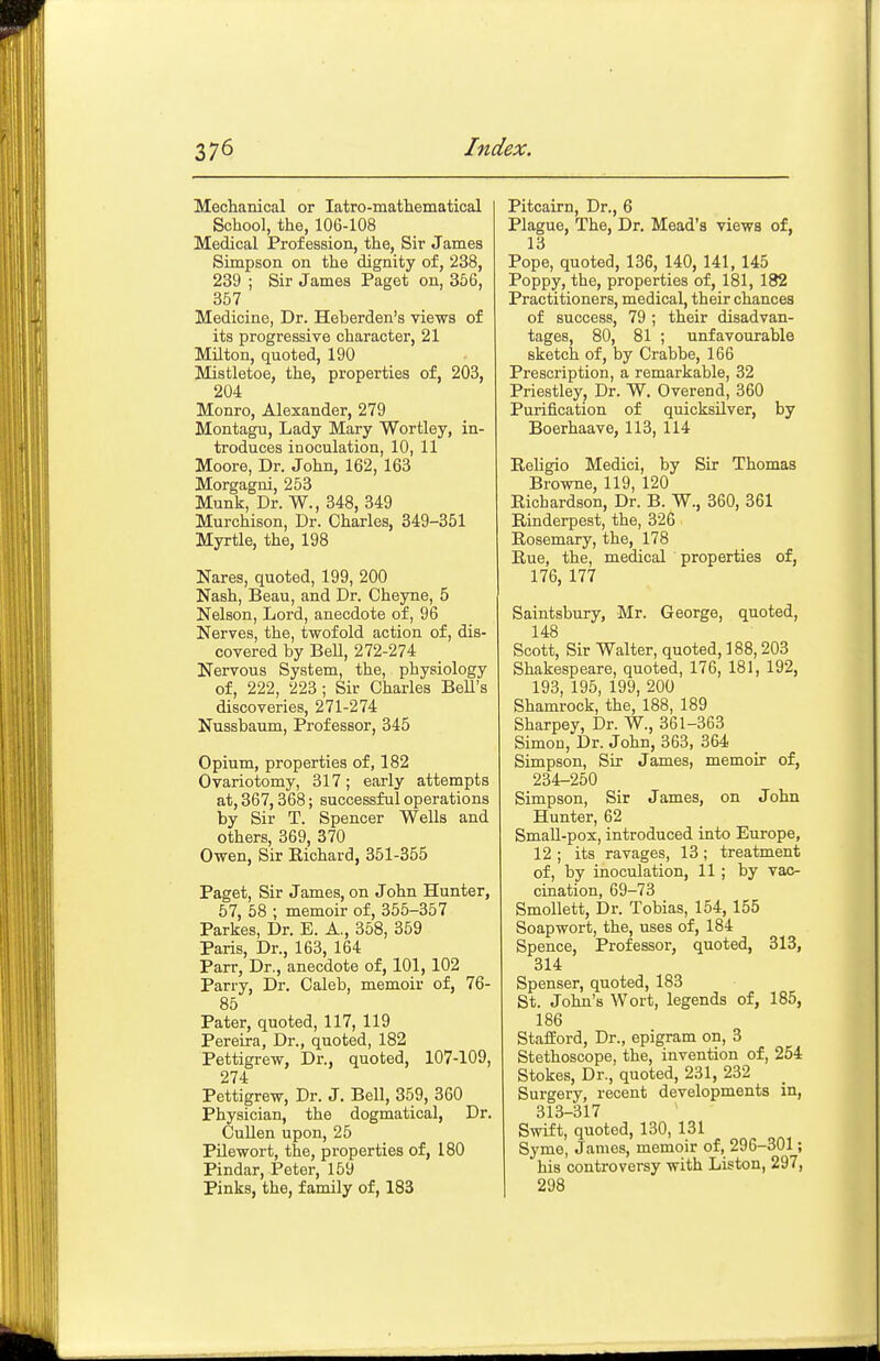 Mechanical or latro-mathematical School, the, 106-108 Medical Profession, the. Sir James Simpson on the dignity of, 238, 239 ; Sir James Paget on, 356, 357 Medicine, Dr. Heberden's views of its progressive character, 21 Milton, quoted, 190 Mistletoe, the, properties of, 203, 204 Monro, Alexander, 279 Montagu, Lady Mary Wortley, in- troduces inoculation, 10, 11 Moore, Dr. John, 162, 163 Morgagni, 253 Munk, Dr. W., 348, 349 Murchison, Dr. Charles, 349-351 Myrtle, the, 198 Nares, quoted, 199, 200 Nash, Beau, and Dr. Cheyne, 5 Nelson, Lord, anecdote of, 96 Nerves, the, twofold action of, dis- covered by BeU, 272-274 Nervous System, the, physiology of, 222, 223; Sir Charles BeU's discoveries, 271-274 Nussbaum, Professor, 345 Opium, properties of, 182 Ovariotomy, 317; early attempts at, 367,368; successful operations by Sir T. Spencer Wells and others, 369, 370 Owen, Sir Richard, 351-355 Paget, Sir James, on John Hunter, 57, 58 ; memoir of, 355-357 Parkes, Dr. E. A., 358, 359 Paris, Dr., 163, 164 Parr, Dr., anecdote of, 101, 102 Parry, Dr. Caleb, memoir of, 76- 85 Pater, quoted, 117, 119 Pereira, Dr., quoted, 182 Pettigrew, Dr., quoted, 107-109, 274 Pettigrew, Dr. J. Bell, 859, 360 Physician, the dogmatical. Dr. Cullen upon, 25 Pilewort, the, properties of, 180 Pindar, Peter, 159 Pinks, the, family of, 183 Pitcairn, Dr., 6 Plague, The, Dr. Mead's views of, 13 Pope, quoted, 136, 140, 141, 145 Poppy, the, properties of, 181, 182 Practitioners, medical, their chances of success, 79 ; their disadvan- tages, 80, 81 ; unfavourable sketch of, by Crabbe, 166 Prescription, a remarkable, 32 Priestley, Dr. W. Overend, 360 Purification of quicksilver, by Boerhaave, 113, 114 Religio Medici, by Sir Thomas Browne, 119, 120 Richardson, Dr. B. W., 360, 361 Rinderpest, the, 326 Rosemary, the, 178 Rue, the, medical properties of, 176, 177 Saintsbury, Mr. George, quoted, 148 Scott, Sir Walter, quoted, 188,203 Shakespeare, quoted, 176, 181, 192, 193, 195, 199, 200 Shamrock, the, 188, 189 Sharpey, Dr. W., 361-363 Simon, Dr. John, 363, 364 Simpson, Sir James, memoir of, 234-250 Simpson, Sir James, on John Hunter, 62 SmaU-pox, introduced into Europe, 12 ; its ravages, 13 ; treatment of, by inoculation, 11; by vac- cination, 69-73 Smollett, Dr. Tobias, 154, 155 Soapwort, the, uses of, 184 Spence, Professor, quoted, 313, 314 Spenser, quoted, 183 St. John's Wort, legends of, 185, 186 Stailord, Dr., epigram on, 3 Stethoscope, the, invention of, 254 Stokes, Dr., quoted, 231, 232 Surgery, recent developments in, 313-317 Swift, quoted, 130, 131 Syme, James, memoir of, 296-301; his controversy with Liston, 297, 298