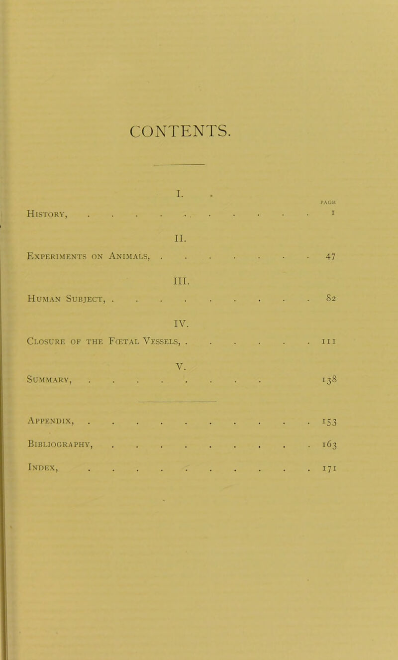 History, Experiments on Human Subject, Closure of the Summary, Appendix, Bibliography, Index, CONTENTS. i. ii. Animals, . III. IV. Fcetal Vessels, . V. PAGE I 47 82 hi 138 • x53 • 163