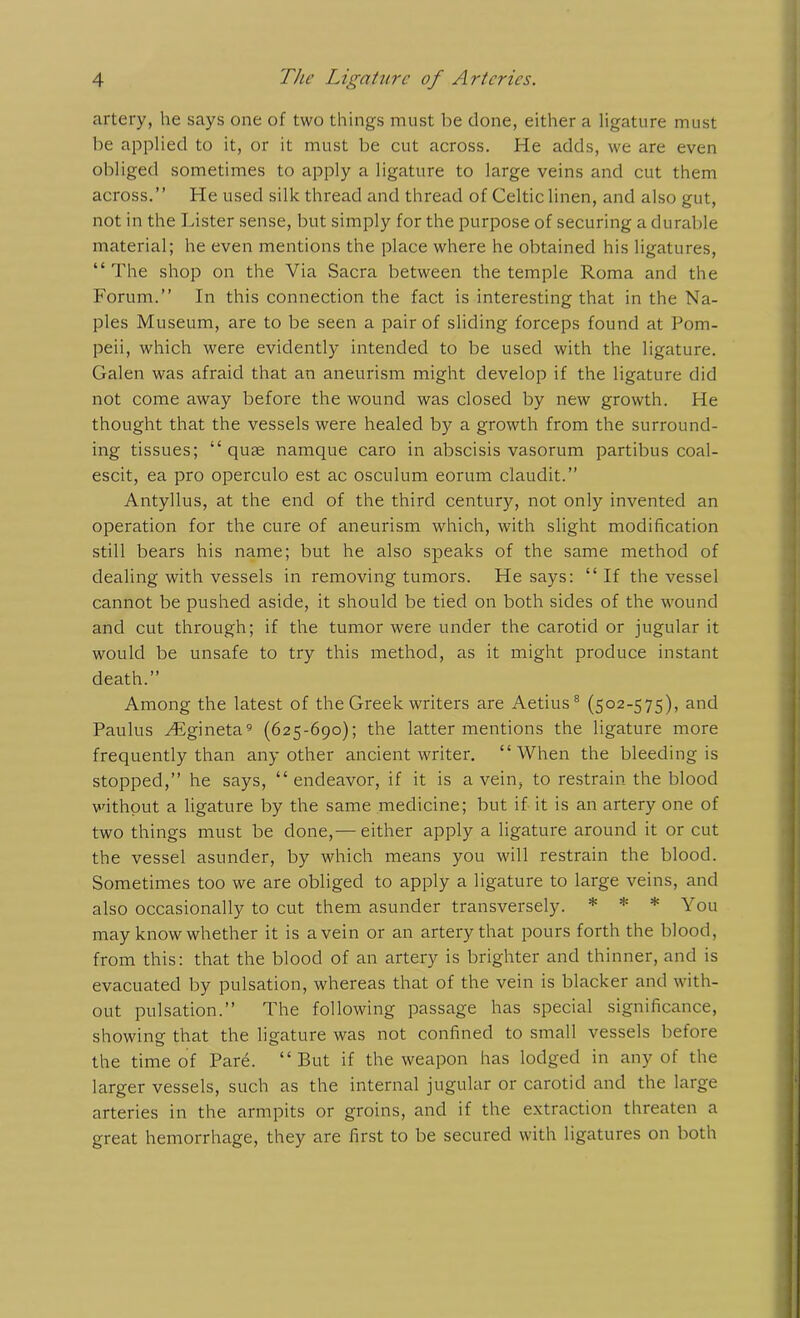 artery, he says one of two things must he done, either a ligature must be applied to it, or it must be cut across. He adds, we are even obliged sometimes to apply a ligature to large veins and cut them across.” He used silk thread and thread of Celtic linen, and also gut, not in the Lister sense, but simply for the purpose of securing a durable material; he even mentions the place where he obtained his ligatures, “ The shop on the Via Sacra between the temple Roma and the Forum.” In this connection the fact is interesting that in the Na- ples Museum, are to be seen a pair of sliding forceps found at Pom- peii, which were evidently intended to be used with the ligature. Galen was afraid that an aneurism might develop if the ligature did not come away before the wound was closed by new growth. He thought that the vessels were healed by a growth from the surround- ing tissues; “ quae namque caro in abscisis vasorum partibus coal- escit, ea pro operculo est ac osculum eorum claudit.” Antyllus, at the end of the third century, not only invented an operation for the cure of aneurism which, with slight modification still bears his name; but he also speaks of the same method of dealing with vessels in removing tumors. He says: “ If the vessel cannot be pushed aside, it should be tied on both sides of the wound and cut through; if the tumor were under the carotid or jugular it would be unsafe to try this method, as it might produce instant death.” Among the latest of the Greek writers are Aetius8 (502-575), and Paulus Higineta9 (625-690); the latter mentions the ligature more frequently than any other ancient writer. “When the bleeding is stopped,” he says, “endeavor, if it is a vein, to restrain the blood without a ligature by the same medicine; but if it is an artery one of two things must be done,— either apply a ligature around it or cut the vessel asunder, by which means you will restrain the blood. Sometimes too we are obliged to apply a ligature to large veins, and also occasionally to cut them asunder transversely. * * * You may know whether it is a vein or an artery that pours forth the blood, from this: that the blood of an artery is brighter and thinner, and is evacuated by pulsation, whereas that of the vein is blacker and with- out pulsation.” The following passage has special significance, showing that the ligature was not confined to small vessels before the time of Pare. “ But if the weapon has lodged in any of the larger vessels, such as the internal jugular or carotid and the large arteries in the armpits or groins, and if the extraction threaten a great hemorrhage, they are first to be secured with ligatures on both