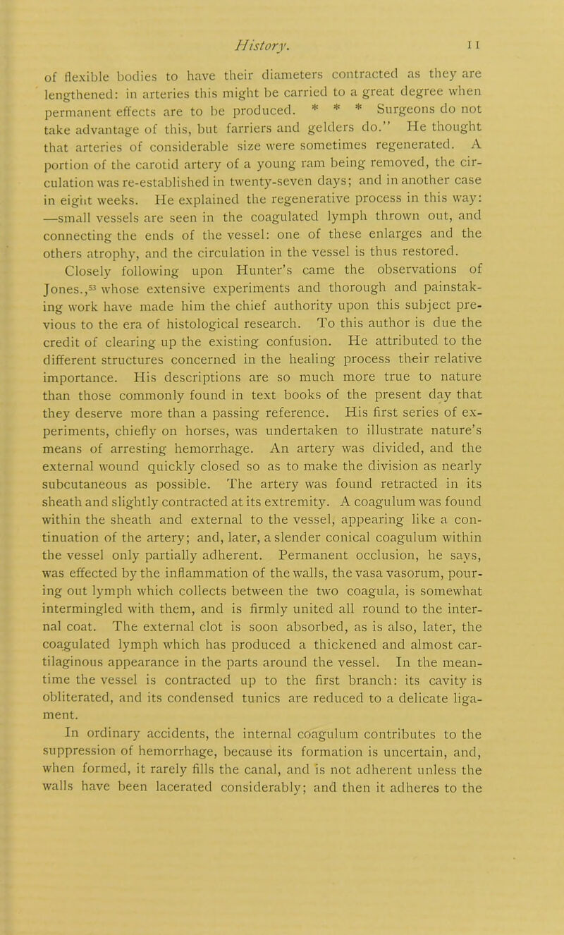 of flexible bodies to have their diameters contracted as they are lengthened: in arteries this might be carried to a great degree when permanent effects are to be produced. * * * Surgeons do not take advantage of this, but farriers and gelders do.” He thought that arteries of considerable size were sometimes regenerated. A portion of the carotid artery of a young ram being removed, the cir- culation was re-established in twenty-seven days; and in another case in eigiit weeks. He explained the regenerative process in this way: —small vessels are seen in the coagulated lymph thrown out, and connecting the ends of the vessel: one of these enlarges and the others atrophy, and the circulation in the vessel is thus restored. Closely following upon Hunter’s came the observations of Jones.,33 whose extensive experiments and thorough and painstak- ing work have made him the chief authority upon this subject pre- vious to the era of histological research. To this author is due the credit of clearing up the existing confusion. He attributed to the different structures concerned in the healing process their relative importance. His descriptions are so much more true to nature than those commonly found in text books of the present day that they deserve more than a passing reference. His first series of ex- periments, chiefly on horses, was undertaken to illustrate nature’s means of arresting hemorrhage. An artery was divided, and the external wound quickly closed so as to make the division as nearly subcutaneous as possible. The artery was found retracted in its sheath and slightly contracted at its extremity. A coagulum was found within the sheath and external to the vessel, appearing like a con- tinuation of the artery; and, later, a slender conical coagulum within the vessel only partially adherent. Permanent occlusion, he says, was effected by the inflammation of the walls, the vasa vasorum, pour- ing out lymph which collects between the two coagula, is somewhat intermingled with them, and is firmly united all round to the inter- nal coat. The external clot is soon absorbed, as is also, later, the coagulated lymph which has produced a thickened and almost car- tilaginous appearance in the parts around the vessel. In the mean- time the vessel is contracted up to the first branch: its cavity is obliterated, and its condensed tunics are reduced to a delicate liga- ment. In ordinary accidents, the internal coagulum contributes to the suppression of hemorrhage, because its formation is uncertain, and, when formed, it rarely fills the canal, and is not adherent unless the walls have been lacerated considerably; and then it adheres to the