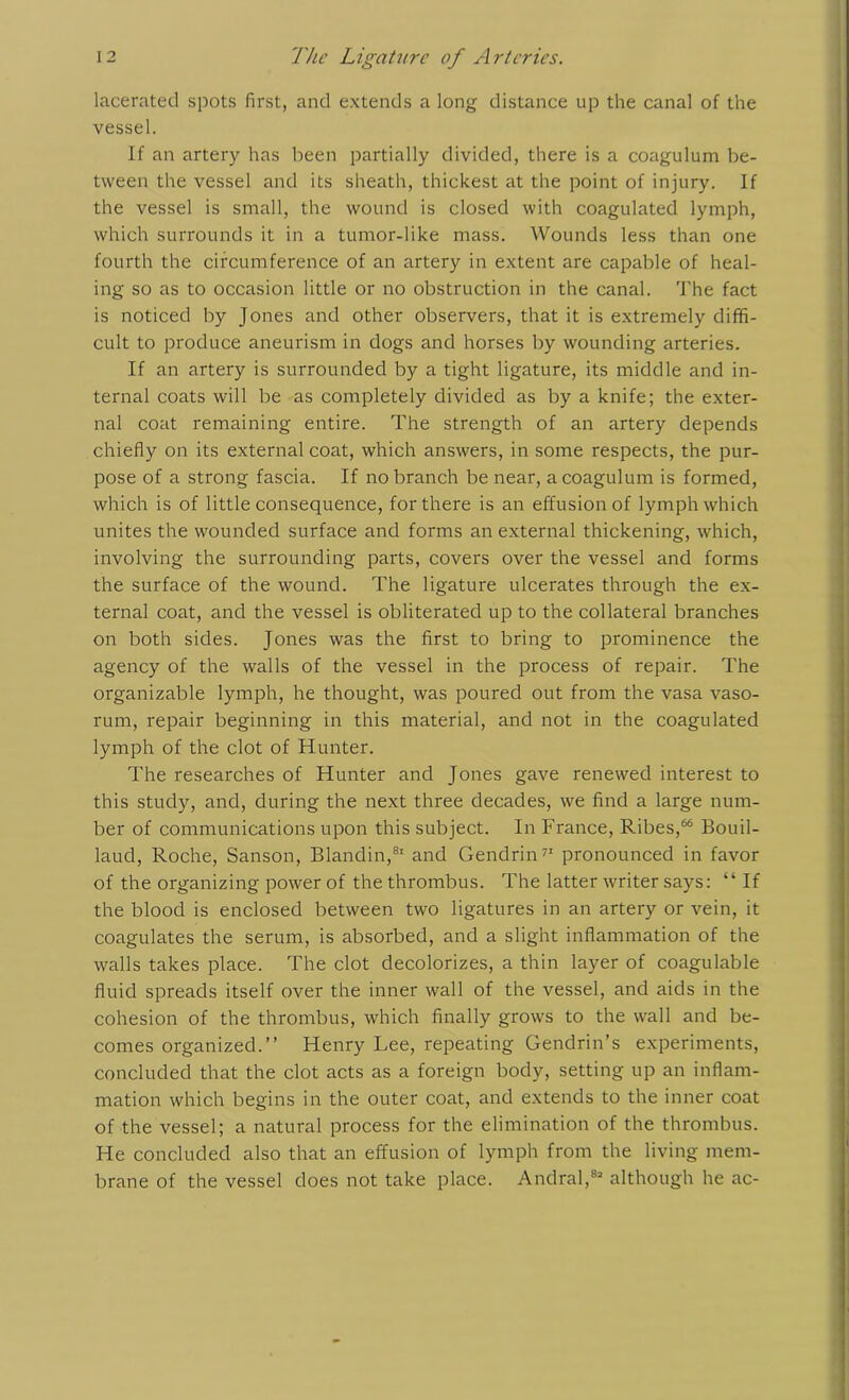 lacerated spots first, and extends a long distance up the canal of the vessel. If an artery has been partially divided, there is a coagulum be- tween the vessel and its sheath, thickest at the point of injury. If the vessel is small, the wound is closed with coagulated lymph, which surrounds it in a tumor-like mass. Wounds less than one fourth the circumference of an artery in extent are capable of heal- ing so as to occasion little or no obstruction in the canal. The fact is noticed by Jones and other observers, that it is extremely diffi- cult to produce aneurism in dogs and horses by wounding arteries. If an artery is surrounded by a tight ligature, its middle and in- ternal coats will be as completely divided as by a knife; the exter- nal coat remaining entire. The strength of an artery depends chiefly on its external coat, which answers, in some respects, the pur- pose of a strong fascia. If no branch be near, a coagulum is formed, which is of little consequence, for there is an effusion of lymph which unites the wounded surface and forms an external thickening, which, involving the surrounding parts, covers over the vessel and forms the surface of the wound. The ligature ulcerates through the ex- ternal coat, and the vessel is obliterated up to the collateral branches on both sides. Jones was the first to bring to prominence the agency of the walls of the vessel in the process of repair. The organizable lymph, he thought, was poured out from the vasa vaso- rum, repair beginning in this material, and not in the coagulated lymph of the clot of Hunter. The researches of Hunter and Jones gave renewed interest to this study, and, during the next three decades, we find a large num- ber of communications upon this subject. In France, Ribes,66 Bouil- laud, Roche, Sanson, Blandin,81 and Gendrin71 pronounced in favor of the organizing power of the thrombus. The latter writer says: “ If the blood is enclosed between two ligatures in an artery or vein, it coagulates the serum, is absorbed, and a slight inflammation of the walls takes place. The clot decolorizes, a thin layer of coagulable fluid spreads itself over the inner wall of the vessel, and aids in the cohesion of the thrombus, which finally grows to the wall and be- comes organized.” Henry Lee, repeating Gendrin’s experiments, concluded that the clot acts as a foreign body, setting up an inflam- mation which begins in the outer coat, and extends to the inner coat of the vessel; a natural process for the elimination of the thrombus. He concluded also that an effusion of lymph from the living mem- brane of the vessel does not take place. Andral,83 although he ac-