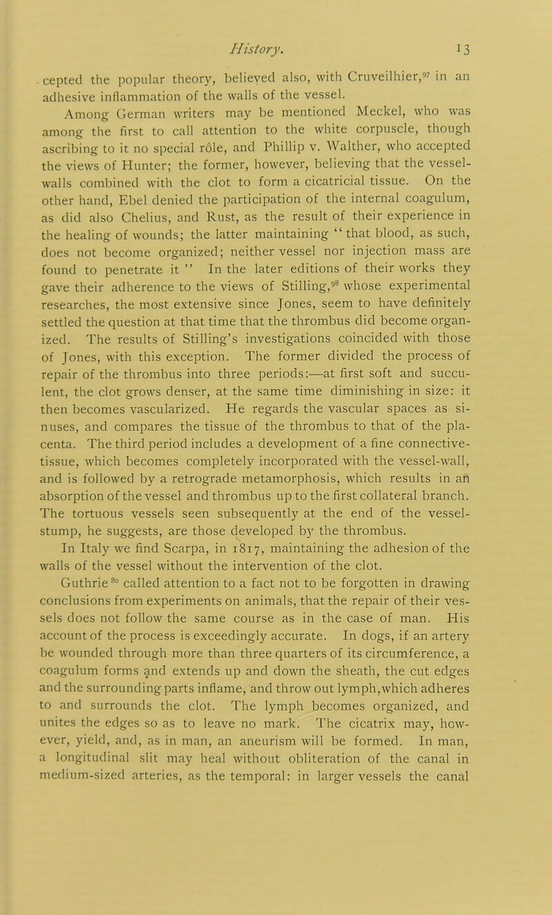 cepted the popular theory, believed also, with Cruveilhier, in an adhesive inflammation of the walls of the vessel. Among German writers may be mentioned Meckel, who was among the first to call attention to the white corpuscle, though ascribing to it no special role, and Phillip v. Walther, who accepted the views of Hunter; the former, however, believing that the vessel- walls combined with the clot to form a cicatricial tissue. On the other hand, Ebel denied the participation of the internal coagulum, as did also Chelius, and Rust, as the result of their experience in the healing of wounds; the latter maintaining “ that blood, as such, does not become organized; neither vessel nor injection mass are found to penetrate it” In the later editions of their works they gave their adherence to the views of Stilling,98 whose experimental researches, the most extensive since Jones, seem to have definitely settled the question at that time that the thrombus did become organ- ized. The results of Stilling’s investigations coincided with those of Jones, with this exception. The former divided the process of repair of the thrombus into three periods:—at first soft and succu- lent, the clot grows denser, at the same time diminishing in size: it then becomes vascularized. He regards the vascular spaces as si- nuses, and compares the tissue of the thrombus to that of the pla- centa. The third period includes a development of a fine connective- tissue, which becomes completely incorporated with the vessel-wall, and is followed by a retrograde metamorphosis, which results in an absorption of the vessel and thrombus up to the first collateral branch. The tortuous vessels seen subsequently at the end of the vessel- stump, he suggests, are those developed by the thrombus. In Italy we find Scarpa, in 1817, maintaining the adhesion of the walls of the vessel without the intervention of the clot. Guthrie80 called attention to a fact not to be forgotten in drawing conclusions from experiments on animals, that the repair of their ves- sels does not follow the same course as in the case of man. His account of the process is exceedingly accurate. In dogs, if an artery be wounded through more than three quarters of its circumference, a coagulum forms and extends up and down the sheath, the cut edges and the surrounding parts inflame, and throw out lymph,which adheres to and surrounds the clot. The lymph becomes organized, and unites the edges so as to leave no mark. The cicatrix may, how- ever, yield, and, as in man, an aneurism will be formed. In man, a longitudinal slit may heal without obliteration of the canal in medium-sized arteries, as the temporal: in larger vessels the canal