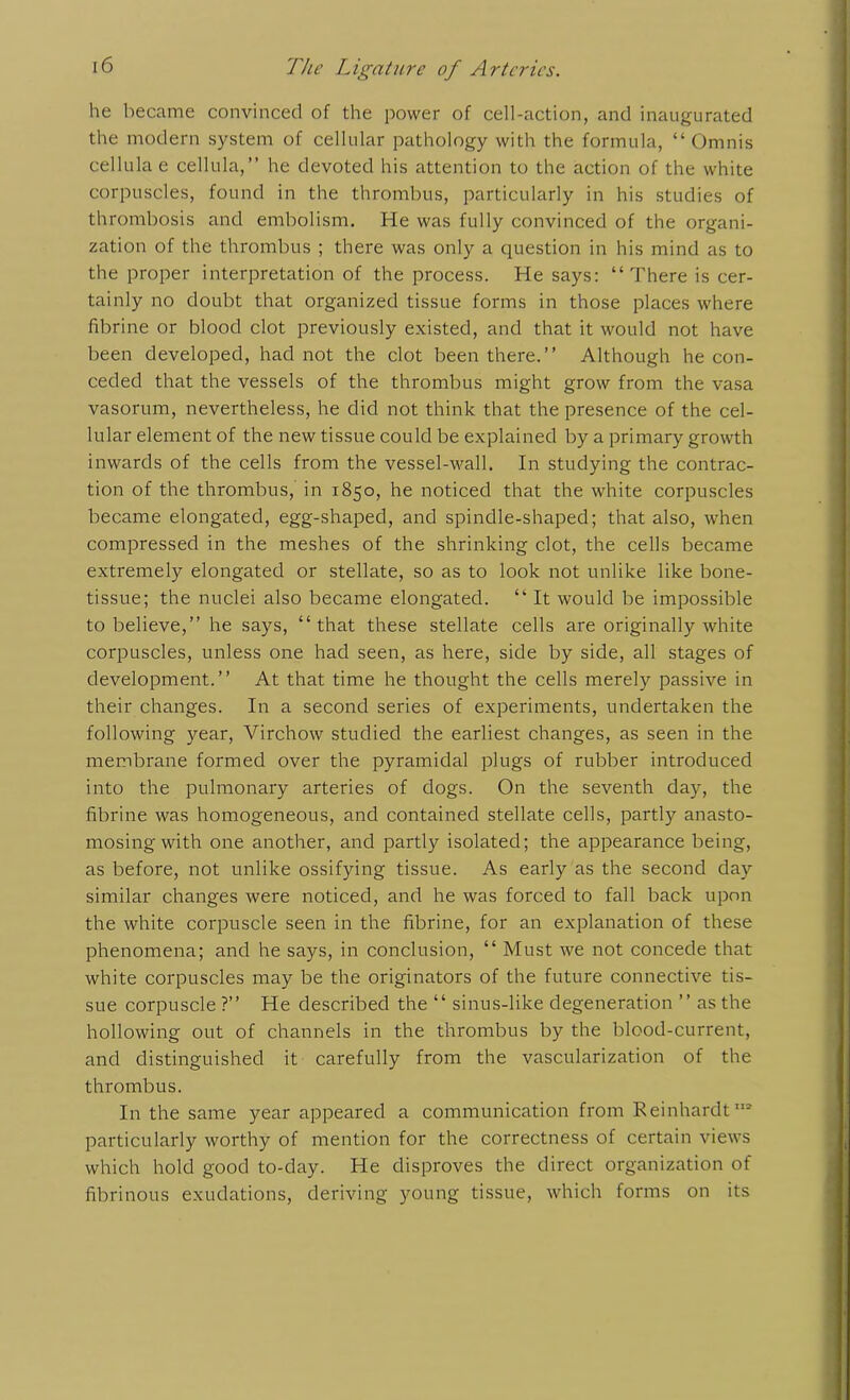 he became convinced of the power of cell-action, and inaugurated the modern system of cellular pathology with the formula, “ Omnis cellulae cellula,” he devoted his attention to the action of the white corpuscles, found in the thrombus, particularly in his studies of thrombosis and embolism. He was fully convinced of the organi- zation of the thrombus ; there was only a question in his mind as to the proper interpretation of the process. He says: “There is cer- tainly no doubt that organized tissue forms in those places where fibrine or blood clot previously existed, and that it would not have been developed, had not the clot been there.’’ Although he con- ceded that the vessels of the thrombus might grow from the vasa vasorum, nevertheless, he did not think that the presence of the cel- lular element of the new tissue could be explained by a primary growth inwards of the cells from the vessel-wall. In studying the contrac- tion of the thrombus, in 1850, he noticed that the white corpuscles became elongated, egg-shaped, and spindle-shaped; that also, when compressed in the meshes of the shrinking clot, the cells became extremely elongated or stellate, so as to look not unlike like bone- tissue; the nuclei also became elongated. “ It would be impossible to believe,” he says, “that these stellate cells are originally white corpuscles, unless one had seen, as here, side by side, all stages of development.” At that time he thought the cells merely passive in their changes. In a second series of experiments, undertaken the following )'-ear, Virchow studied the earliest changes, as seen in the membrane formed over the pyramidal plugs of rubber introduced into the pulmonary arteries of dogs. On the seventh day, the fibrine was homogeneous, and contained stellate cells, partly anasto- mosing with one another, and partly isolated; the appearance being, as before, not unlike ossifying tissue. As early as the second day similar changes were noticed, and he was forced to fall back upon the white corpuscle seen in the fibrine, for an explanation of these phenomena; and he says, in conclusion, “ Must we not concede that white corpuscles may be the originators of the future connective tis- sue corpuscle ?” He described the “ sinus-like degeneration ” as the hollowing out of channels in the thrombus by the blood-current, and distinguished it carefully from the vascularization of the thrombus. In the same year appeared a communication from Reinhardt112 particularly worthy of mention for the correctness of certain views which hold good to-day. He disproves the direct organization of fibrinous exudations, deriving young tissue, which forms on its