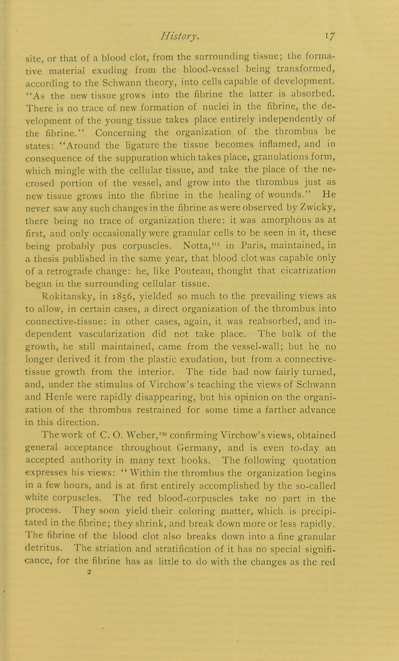 site, or that of a blood clot, from the surrounding tissue; the forma- tive material exuding from the blood-vessel being transformed, according to the Schwann theory, into cells capable of development. “As the new tissue grows into the fibrine the latter is absorbed. There is no trace of new formation of nuclei in the fibrine, the de- velopment of the young tissue takes place entirely independently of the fibrine.’’ Concerning the organization of the thrombus he states: “Around the ligature the tissue becomes inflamed, and in consequence of the suppuration which takes place, granulations form, which mingle with the cellular tissue, and take the place of the ne- crosed portion of the vessel, and grow into the thrombus just as new tissue grows into the fibrine in the healing of wounds.” He never saw any such changes in the fibrine as were observed by Zwicky, there being no trace of organization there: it was amorphous as at first, and only occasionally were granular cells to be seen in it, these being probably pus corpuscles. Notta,113 in Paris, maintained, in a thesis published in the same year, that blood clot was capable only of a retrograde change: he, like Pouteau, thought that cicatrization began in the surrounding cellular tissue. Rokitansky, in 1856, yielded so much to the prevailing views as to allow, in certain cases, a direct organization of the thrombus into connective-tissue: in other cases, again, it was reabsorbed, and in- dependent vascularization did not take place. The bulk of the growth, he still maintained, came from the vessel-wall; but he no longer derived it from the plastic exudation, but from a connective- tissue growth from the interior. The tide had now fairly turned, and, under the stimulus of Virchow’s teaching the views of Schwann and Henle were rapidly disappearing, but his opinion on the organi- zation of the thrombus restrained for some time a farther advance in this direction. The work of C. O. Weber,139 confirming Virchow’s views, obtained general acceptance throughout Germany, and is even to-day an accepted authority in many text books. The following quotation expresses his views: “Within the thrombus the organization begins in a few hours, and is at first entirely accomplished by the so-called white corpuscles. The red blood-corpuscles take no part in the process. They soon yield their coloring matter, which is precipi- tated in the fibrine; they shrink, and break down more or less rapidly. The fibrine of the blood clot also breaks down into a fine granular detritus. The striation and stratification of it has no special signifi- cance, for the fibrine has as little to do with the changes as the red 2