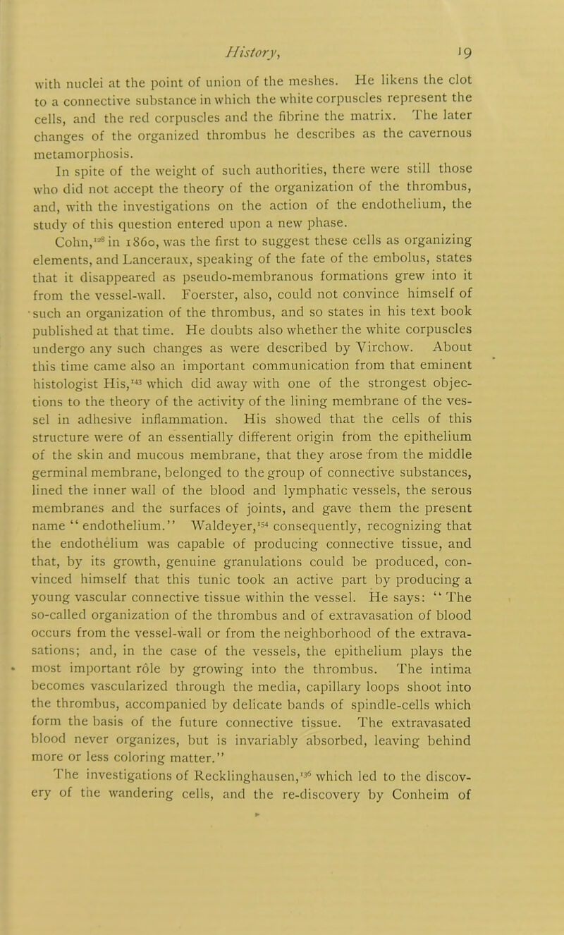 with nuclei at the point of union of the meshes. He likens the clot to a connective substance in which the white corpuscles represent the cells, and the red corpuscles and the fibrine the matrix. The later changes of the organized thrombus he describes as the cavernous metamorphosis. In spite of the weight of such authorities, there were still those who did not accept the theory of the organization of the thrombus, and, with the investigations on the action of the endothelium, the study of this question entered upon a new phase. Cohn,128in i860, was the first to suggest these cells as organizing elements, and Lanceraux, speaking of the fate of the embolus, states that it disappeared as pseudo-membranous formations grew into it from the vessel-wall. Foerster, also, could not convince himself of such an organization of the thrombus, and so states in his text book published at that time. He doubts also whether the white corpuscles undergo any such changes as were described by Virchow. About this time came also an important communication from that eminent histologist His,143 which did away with one of the strongest objec- tions to the theory of the activity of the lining membrane of the ves- sel in adhesive inflammation. His showed that the cells of this structure were of an essentially different origin from the epithelium of the skin and mucous membrane, that they arose from the middle germinal membrane, belonged to the group of connective substances, lined the inner wall of the blood and lymphatic vessels, the serous membranes and the surfaces of joints, and gave them the present name “ endothelium.” Waldeyer,154 consequently, recognizing that the endothelium was capable of producing connective tissue, and that, by its growth, genuine granulations could be produced, con- vinced himself that this tunic took an active part by producing a young vascular connective tissue within the vessel. He says: “ The so-called organization of the thrombus and of extravasation of blood occurs from the vessel-wall or from the neighborhood of the extrava- sations; and, in the case of the vessels, the epithelium plays the most important role by growing into the thrombus. The intima becomes vascularized through the media, capillary loops shoot into the thrombus, accompanied by delicate bands of spindle-cells which form the basis of the future connective tissue. The extravasated blood never organizes, but is invariably absorbed, leaving behind more or less coloring matter.” The investigations of Recklinghausen,'36 which led to the discov- ery of the wandering cells, and the re-discovery by Conheim of