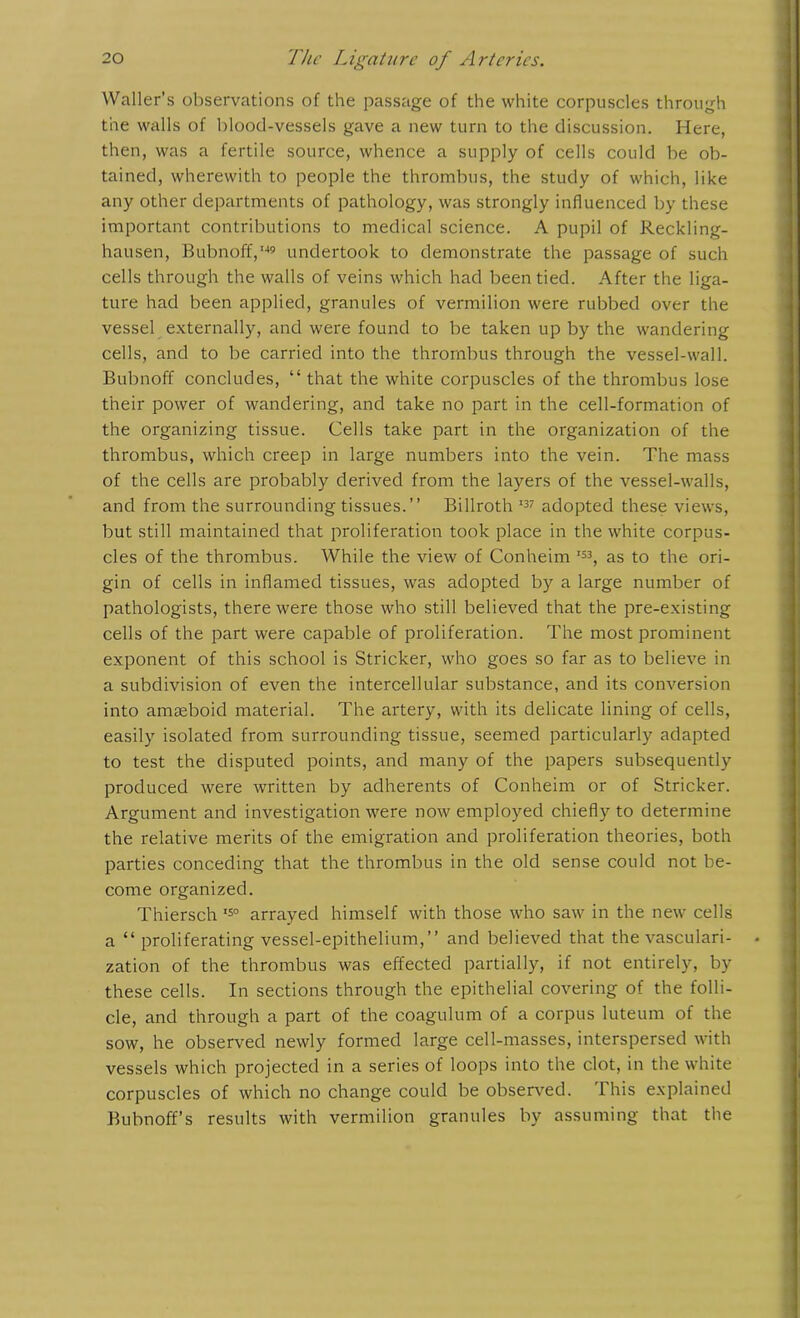 Waller’s observations of the passage of the white corpuscles through the walls of blood-vessels gave a new turn to the discussion. Here, then, was a fertile source, whence a supply of cells could be ob- tained, wherewith to people the thrombus, the study of which, like any other departments of pathology, was strongly influenced by these important contributions to medical science. A pupil of Reckling- hausen, Bubnoff,149 undertook to demonstrate the passage of such cells through the walls of veins which had been tied. After the liga- ture had been applied, granules of vermilion were rubbed over the vessel externally, and were found to be taken up by the wandering cells, and to be carried into the thrombus through the vessel-wall. Bubnoff concludes, “ that the white corpuscles of the thrombus lose their power of wandering, and take no part in the cell-formation of the organizing tissue. Cells take part in the organization of the thrombus, which creep in large numbers into the vein. The mass of the cells are probably derived from the layers of the vessel-walls, and from the surrounding tissues.” Billroth 137 adopted these views, but still maintained that proliferation took place in the white corpus- cles of the thrombus. While the view of Conheim I33, as to the ori- gin of cells in inflamed tissues, was adopted by a large number of pathologists, there were those who still believed that the pre-existing cells of the part were capable of proliferation. The most prominent exponent of this school is Strieker, who goes so far as to believe in a subdivision of even the intercellular substance, and its conversion into amoeboid material. The artery, with its delicate lining of cells, easily isolated from surrounding tissue, seemed particularly adapted to test the disputed points, and many of the papers subsequently produced were written by adherents of Conheim or of Strieker. Argument and investigation were now employed chiefly to determine the relative merits of the emigration and proliferation theories, both parties conceding that the thrombus in the old sense could not be- come organized. Thiersch 150 arrayed himself with those who saw in the new cells a “proliferating vessel-epithelium,” and believed that the vasculari- zation of the thrombus was effected partially, if not entirely, by these cells. In sections through the epithelial covering of the folli- cle, and through a part of the coagulum of a corpus luteum of the sow, he observed newly formed large cell-masses, interspersed with vessels which projected in a series of loops into the clot, in the white corpuscles of which no change could be observed. This explained Bubnoff’s results with vermilion granules by assuming that the