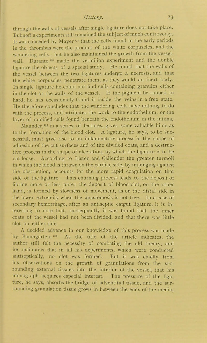 through the walls of vessels after single ligature does not take place. Bubnoff’s experiments still remained the subject of much controversy. It was conceded by Mayer'77 that the cells found in the early periods in the thrombus were the product of the white corpuscles, and the wandering cells; but he also maintained the growth from the vessel- wall. Durante ,8° made the vermilion experiment and the double ligature the objects of a special study. He found that the walls of the vessel between the two ligatures undergo a necrosis, and that the white corpuscles penetrate them, as they would an inert body. In single ligature he could not find cells containing granules either in the clot or the walls of the vessel. If the pigment be rubbed in hard, he has occasionally found it inside the veins in a free state. He therefore concludes that the wandering cells have nothing to do with the process, and attributes the work to the endothelium, or the layer of ramified cells found beneath the endothelium in the intima. Maunder,'95 in a series of lectures, gives some valuable hints as to the formation of the blood clot. A ligature, he says, to be suc- cessful, must give rise to an inflammatory process in the shape of adhesion of the cut surfaces and of the divided coats, and a destruc- tive process in the shape of ulceration, by which the ligature is to be cut loose. According to Lister and Callender the greater turmoil in which the blood is thrown on the cardiac side, by impinging against the obstruction, accounts for the more rapid coagulation on that side of the ligature. This churning process leads to the deposit of fibrine more or less pure; the deposit of blood clot, on the other hand, is formed by slowness of movement, as on the distal side in the lower extremity when the anastomosis is not free. In a case of secondary hemorrhage, after an antiseptic catgut ligature, it is in- teresting to note that, subsequently it was found that the inner coats of the vessel had not been divided, and that there was little clot on either side. A decided advance in our knowledge of this process was made by Baumgarten. 200 As the title of the article indicates, the author still felt the necessity of combating the old theory, and he maintains that in all his experiments, which were conducted antiseptically, no clot was formed. But it was chiefly from his observations on the growth of granulations from the sur- rounding external tissues into the interior of the vessel, that his monograph acquires especial interest. The pressure of the liga- ture, he says, absorbs the bridge of adventitial tissue, and the sur- rounding granulation tissue grows in between the ends of the media,