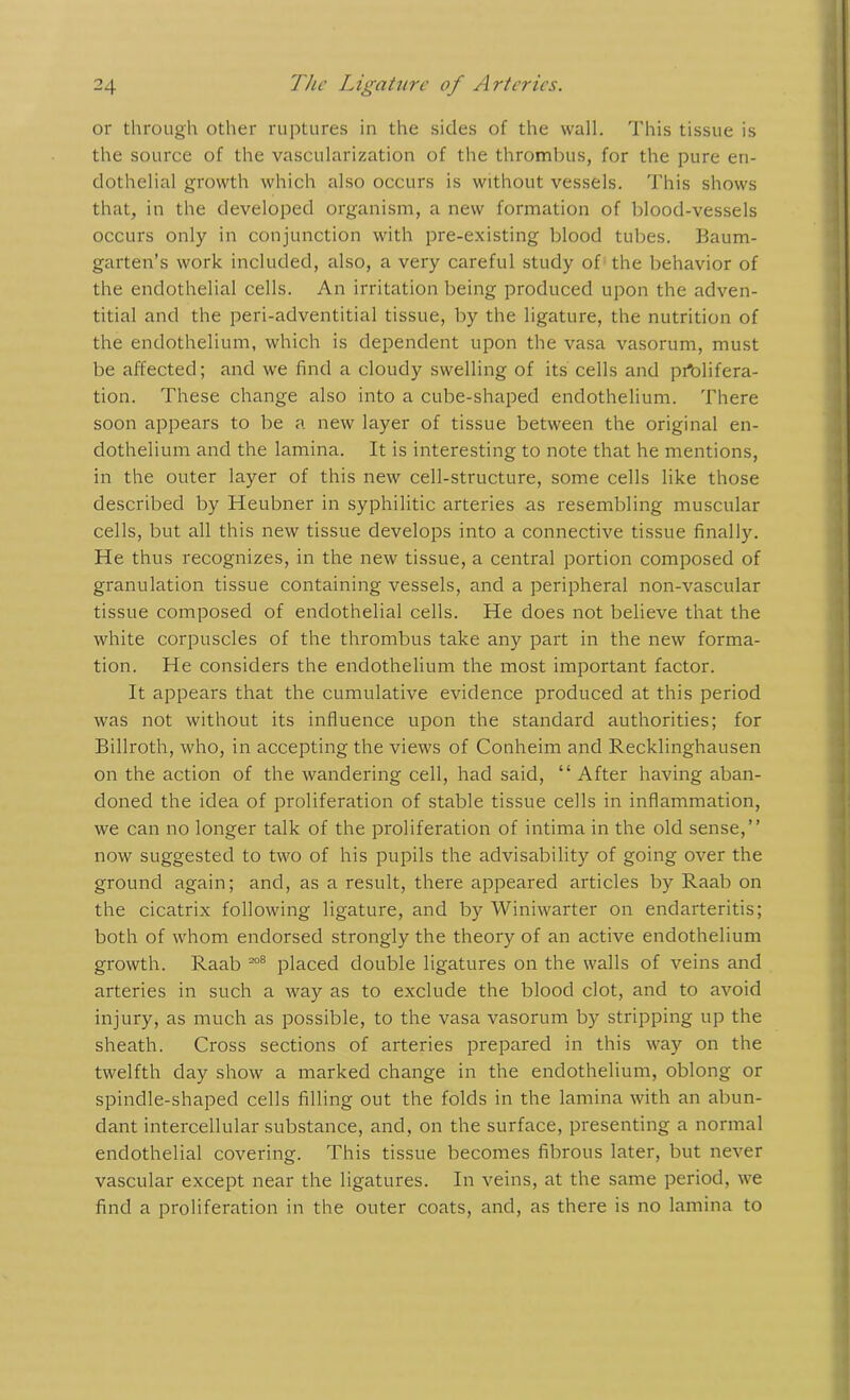 or through other ruptures in the sides of the wall. This tissue is the source of the vascularization of the thrombus, for the pure en- dothelial growth which also occurs is without vessels. This shows that, in the developed organism, a new formation of blood-vessels occurs only in conjunction with pre-existing blood tubes. Baum- garten’s work included, also, a very careful study of the behavior of the endothelial cells. An irritation being produced upon the adven- titial and the peri-adventitial tissue, by the ligature, the nutrition of the endothelium, which is dependent upon the vasa vasorum, must be affected; and we find a cloudy swelling of its cells and prolifera- tion. These change also into a cube-shaped endothelium. There soon appears to be a new layer of tissue between the original en- dothelium and the lamina. It is interesting to note that he mentions, in the outer layer of this new cell-structure, some cells like those described by Heubner in syphilitic arteries as resembling muscular cells, but all this new tissue develops into a connective tissue finally. He thus recognizes, in the new tissue, a central portion composed of granulation tissue containing vessels, and a peripheral non-vascular tissue composed of endothelial cells. He does not believe that the white corpuscles of the thrombus take any part in the new forma- tion. He considers the endothelium the most important factor. It appears that the cumulative evidence produced at this period was not without its influence upon the standard authorities; for Billroth, who, in accepting the views of Conheim and Recklinghausen on the action of the wandering cell, had said, “ After having aban- doned the idea of proliferation of stable tissue cells in inflammation, we can no longer talk of the proliferation of intima in the old sense,” now suggested to two of his pupils the advisability of going over the ground again; and, as a result, there appeared articles by Raab on the cicatrix following ligature, and by Winiwarter on endarteritis; both of whom endorsed strongly the theory of an active endothelium growth. Raab 208 placed double ligatures on the walls of veins and arteries in such a way as to exclude the blood clot, and to avoid injury, as much as possible, to the vasa vasorum by stripping up the sheath. Cross sections of arteries prepared in this way on the twelfth day show a marked change in the endothelium, oblong or spindle-shaped cells filling out the folds in the lamina with an abun- dant intercellular substance, and, on the surface, presenting a normal endothelial covering. This tissue becomes fibrous later, but never vascular except near the ligatures. In veins, at the same period, we find a proliferation in the outer coats, and, as there is no lamina to