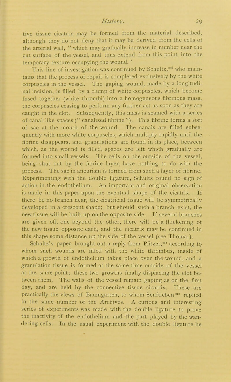 tive tissue cicatrix may be formed from the material described, although they do not deny that it may be derived from the cells of the arterial wall, “which may gradually increase in number near the cut surface of the vessel, and thus extend from this point into the temporary texture occupying the wound.” This line of investigation was continued by Schultz,306 who main- tains that the process of repair is completed exclusively by the white corpuscles in the vessel. The gaping wound, made by a longitudi- nal incision, is filled by a clump of white corpuscles, which become fused together (white thrombi) into a homogeneous fibrinous mass, the corpuscles ceasing to perform any further act as soon as they are caught in the clot. Subsequently, this mass is seamed with a series of canal-like spaces (“ canalized fibrine ”). This fibrine forms a sort of sac at the mouth of the wound. The canals are filled subse- quently with more white corpuscles, which multiply rapidly until the fibrine disappears, and granulations are found in its place, between which, as the wound is filled, spaces are left which gradually are formed into small vessels. The cells on the outside of the vessel, being shut out by the fibrine layer, have nothing to do with the process. The sac in aneurism is formed from such a layer of fibrine. Experimenting with the double ligature, Schultz found no sign of action in the endothelium. An important and original observation is made in this paper upon the eventual shape of the cicatrix. If there be no branch near, the cicatricial tissue will be symmetrically developed in a crescent shape; but should such a branch exist, the new tissue will be built up on the opposite side. If several branches are given off, one beyond the other, there will be a thickening of the new tissue opposite each, and the cicatrix may be continued in this shape some distance up the side of the vessel (see Thoma.). Schultz’s paper brought out a reply from Pfitzer,311 according to whom such wounds are filled with the white thrombus, inside of which a growth of endothelium takes place over the wound, and a granulation tissue is formed at the same time outside of the vessel at the same point; these two growths finally displacing the clot be- tween them. The walls of the vessel remain gaping as on the first day, and are held by the connective tissue cicatrix. These are practically the views of Baumgarten, to whom Senftleben 313 replied in the same number of the Archives. A curious and interesting series of experiments was made with the double ligature to prove the inactivity of the endothelium and the part played by the wan- dering cells. In the usual experiment with the double ligature he