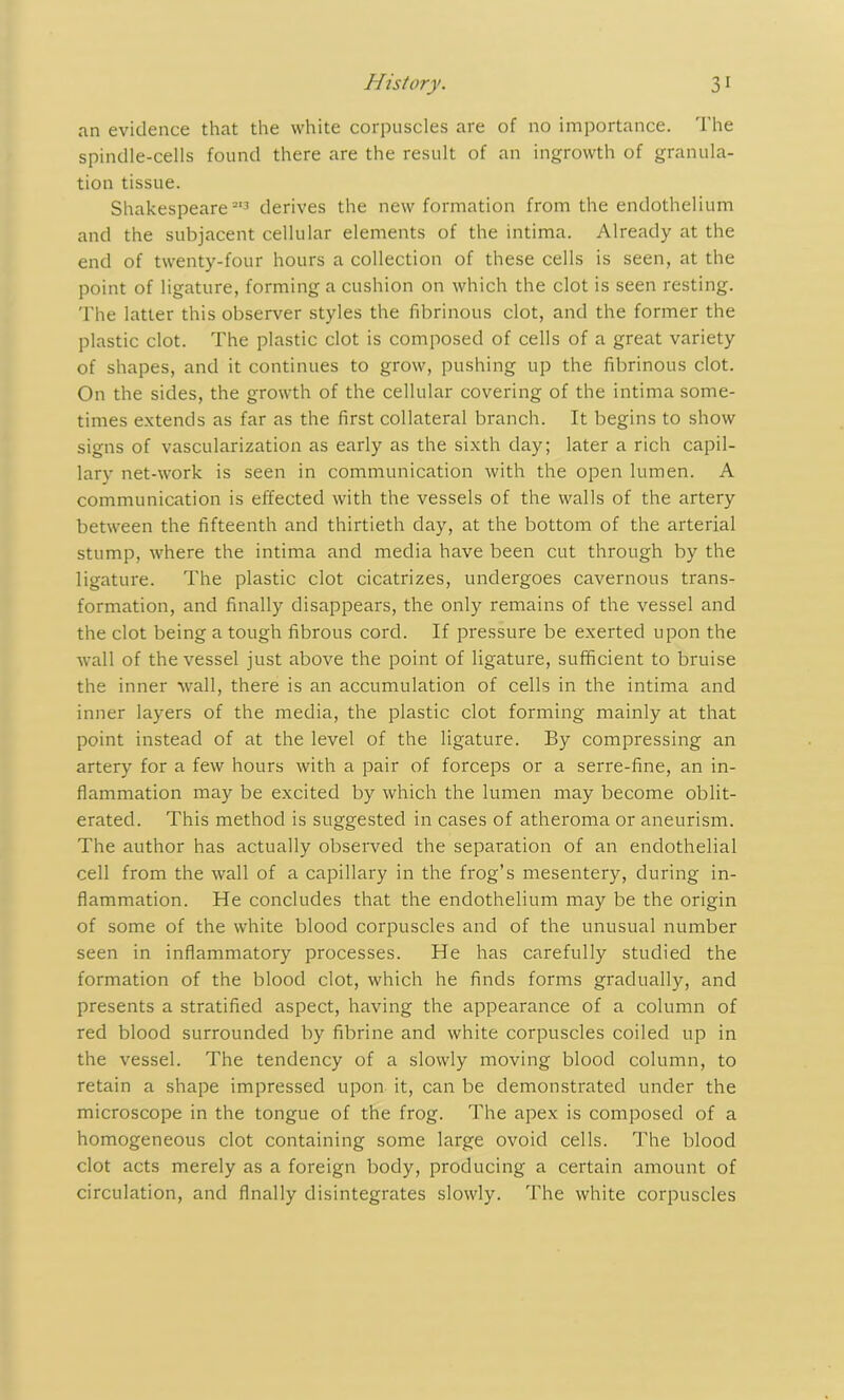an evidence that the white corpuscles are of no importance. The spindle-cells found there are the result of an ingrowth of granula- tion tissue. Shakespeare513 derives the new formation from the endothelium and the subjacent cellular elements of the intima. Already at the end of twenty-four hours a collection of these cells is seen, at the point of ligature, forming a cushion on which the clot is seen resting. The latter this observer styles the fibrinous clot, and the former the plastic clot. The plastic clot is composed of cells of a great variety of shapes, and it continues to grow, pushing up the fibrinous clot. On the sides, the growth of the cellular covering of the intima some- times extends as far as the first collateral branch. It begins to show signs of vascularization as early as the sixth day; later a rich capil- lary net-work is seen in communication with the open lumen. A communication is effected with the vessels of the walls of the artery between the fifteenth and thirtieth day, at the bottom of the arterial stump, where the intima and media have been cut through by the ligature. The plastic clot cicatrizes, undergoes cavernous trans- formation, and finally disappears, the only remains of the vessel and the clot being a tough fibrous cord. If pressure be exerted upon the Avail of the vessel just above the point of ligature, sufficient to bruise the inner wall, there is an accumulation of cells in the intima and inner layers of the media, the plastic clot forming mainly at that point instead of at the level of the ligature. By compressing an artery for a few hours with a pair of forceps or a serre-fine, an in- flammation may be excited by which the lumen may become oblit- erated. This method is suggested in cases of atheroma or aneurism. The author has actually observed the separation of an endothelial cell from the Avail of a capillary in the frog’s mesentery, during in- flammation. He concludes that the endothelium may be the origin of some of the white blood corpuscles and of the unusual number seen in inflammatory processes. He has carefully studied the formation of the blood clot, which he finds forms gradually, and presents a stratified aspect, having the appearance of a column of red blood surrounded by fibrine and Avhite corpuscles coiled up in the vessel. The tendency of a slowly moving blood column, to retain a shape impressed upon it, can be demonstrated under the microscope in the tongue of the frog. The apex is composed of a homogeneous clot containing some large ovoid cells. The blood clot acts merely as a foreign body, producing a certain amount of circulation, and finally disintegrates sloAvly. The white corpuscles