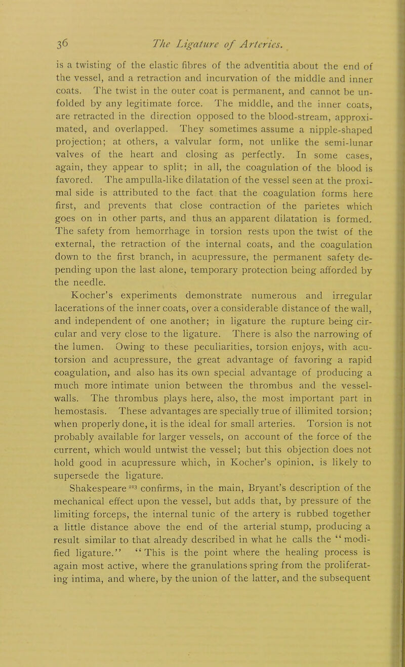 is a twisting of the elastic fibres of the adventitia about the end of the vessel, and a retraction and incurvation of the middle and inner coats. The twist in the outer coat is permanent, and cannot be un- folded by any legitimate force. The middle, and the inner coats, are retracted in the direction opposed to the blood-stream, approxi- mated, and overlapped. They sometimes assume a nipple-shaped projection; at others, a valvular form, not unlike the semi-lunar valves of the heart and closing as perfectly. In some cases, again, they appear to split; in all, the coagulation of the blood is favored. The ampulla-like dilatation of the vessel seen at the proxi- mal side is attributed to the fact that the coagulation forms here first, and prevents that close contraction of the parietes which goes on in other parts, and thus an apparent dilatation is formed. The safety from hemorrhage in torsion rests upon the twist of the external, the retraction of the internal coats, and the coagulation down to the first branch, in acupressure, the permanent safety de- pending upon the last alone, temporary protection being afforded by the needle. Kocher’s experiments demonstrate numerous and irregular lacerations of the inner coats, over a considerable distance of the wall, and independent of one another; in ligature the rupture being cir- cular and very close to the ligature. There is also the narrowing of the lumen. Owing to these peculiarities, torsion enjoys, with acu- torsion and acupressure, the great advantage of favoring a rapid coagulation, and also has its own special advantage of producing a much more intimate union between the thrombus and the vessel- walls. The thrombus plays here, also, the most important part in hemostasis. These advantages are specially true of illimited torsion; when properly done, it is the ideal for small arteries. Torsion is not probably available for larger vessels, on account of the force of the current, which would untwist the vessel; but this objection does not hold good in acupressure which, in Kocher’s opinion, is likely to supersede the ligature. Shakespeare 213 confirms, in the main, Bryant’s description of the mechanical effect upon the vessel, but adds that, by pressure of the limiting forceps, the internal tunic of the artery is rubbed together a little distance above the end of the arterial stump, producing a result similar to that already described in what he calls the “ modi- fied ligature.” “This is the point where the healing process is again most active, where the granulations spring from the proliferat- ing intima, and where, by the union of the latter, and the subsequent