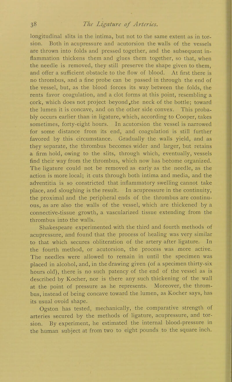 longitudinal slits in the intima, but not to the same extent as in tor- sion. Both in acupressure and acutorsion the walls of the vessels are thrown into folds and pressed together, and the subsequent in- flammation thickens them and glues them together, so that, when the needle is removed, they still preserve the shape given to them, and offer a sufficient obstacle to the flow of blood. At first there is no thrombus, and a fine probe can be passed in through the end of the vessel, but, as the blood forces its way between the folds, the rents favor coagulation, and a clot forms at this point, resembling a cork, which does not project beyond„the neck of the bottle; toward the lumen it is concave, and on the other side convex. This proba- bly occurs earlier than in ligature, which, according to Cooper, takes sometimes, forty-eight hours. In acutorsion the vessel is narrowed for some distance from its end, and coagulation is still further favored by this circumstance. Gradually the walls yield, and as they separate, the thrombus becomes wider and larger, but retains a firm hold, owing to the slits, through which, eventually, vessels find their way from the thrombus, which now has befcome organized. The ligature could not be removed as early as the needle, as the action is more local; it cuts through both intima and media, and the adventitia is so constricted that inflammatory swelling cannot take place, and sloughing is the result. In acupressure in the continuity, the proximal and the peripheral ends of the thrombus are continu- ous, as are also the walls of the vessel, which are thickened by a connective-tissue growth, a vascularized tissue extending from the thrombus into the walls. Shakespeare experimented with the third and fourth methods of acupressure, and found that the process of healing was very similar to that which secures obliteration of the artery after ligature. In the fourth method, or acutorsion, the process was more active. The needles were allowed to remain in until the specimen was placed in alcohol, and, in the drawing given (of a specimen thirty-six hours old), there is no such patency of the end of the vessel as is described by Kocher, nor is there any such thickening of the wall at the point of pressure as he represents. Moreover, the throm- bus, instead of being concave toward the lumen, as Kocher says, has its usual ovoid shape. Ogston has tested, mechanically, the comparative strength of arteries secured by the methods of ligature, acupressure, and tor- sion. By experiment, he estimated the internal blood-pressure in the human subject at from two to eight pounds to the square inch.