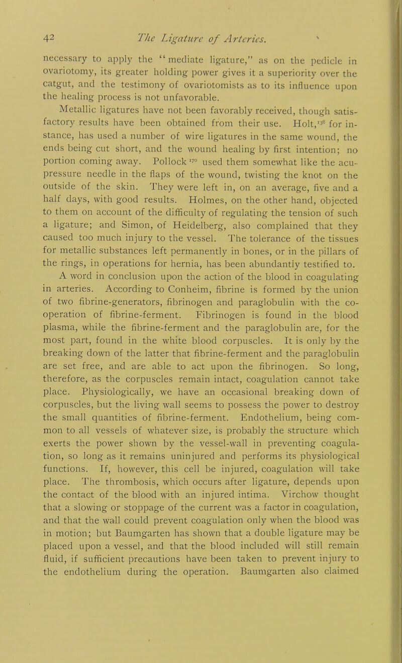 necessary to apply the “mediate ligature,” as on the pedicle in ovariotomy, its greater holding power gives it a superiority over the catgut, and the testimony of ovariotomists as to its influence upon the healing process is not unfavorable. Metallic ligatures have not been favorably received, though satis- factory results have been obtained from their use. Holt,138 for in- stance, has used a number of wire ligatures in the same wound, the ends being cut short, and the wound healing by first intention; no portion coming away. Pollock170 used them somewhat like the acu- pressure needle in the flaps of the wound, twisting the knot on the outside of the skin. They were left in, on an average, five and a half days, with good results. Holmes, on the other hand, objected to them on account of the difficulty of regulating the tension of such a ligature; and Simon, of Heidelberg, also complained that they caused too much injury to the vessel. The tolerance of the tissues for metallic substances left permanently in bones, or in the pillars of the rings, in operations for hernia, has been abundantly testified to. A word in conclusion upon the action of the blood in coagulating in arteries. According to Conheim, fibrine is formed by the union of two fibrine-generators, fibrinogen and paraglobulin with the co- operation of fibrine-ferment. Fibrinogen is found in the blood plasma, while the fibrine-ferment and the paraglobulin are, for the most part, found in the white blood corpuscles. It is only by the breaking down of the latter that fibrine-ferment and the paraglobulin are set free, and are able to act upon the fibrinogen. So long, therefore, as the corpuscles remain intact, coagulation cannot take place. Physiologically, we have an occasional breaking down of corpuscles, but the living wall seems to possess the power to destroy the small quantities of fibrine-ferment. Endothelium, being com- mon to all vessels of whatever size, is probably the structure which exerts the power shown by the vessel-wall in preventing coagula- tion, so long as it remains uninjured and performs its physiological functions. If, however, this cell be injured, coagulation will take place. The thrombosis, which occurs after ligature, depends upon the contact of the blood with an injured intima. Virchow thought that a slowing or stoppage of the current was a factor in coagulation, and that the wall could prevent coagulation only when the blood was in motion; but Baumgarten has shown that a double ligature may be placed upon a vessel, and that the blood included will still remain fluid, if sufficient precautions have been taken to prevent injury to the endothelium during the operation. Baumgarten also claimed