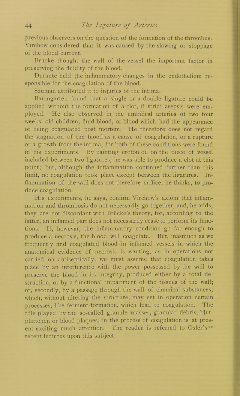 previous observers on the question of the formation of the thrombus. Virchow considered that it was caused by the slowing or stoppage of the blood current. Briicke thought the wall of the vessel the important factor in preserving the fluidity of the blood. Durante held the inflammatory changes in the endothelium re- sponsible for the coagulation of the blood. Szuman attributed it to injuries of the intima. Baumgarten found that a single or a double ligature could be applied without the formation of a clot, if strict asepsis were em- ployed. He also observed in the umbilical arteries of two four weeks’ old children, fluid blood, or blood which had the appearance of being coagulated post mortem. He therefore does not regard the stagnation of the blood as a cause of coagulation, or a rupture or a growth from the intima, for both of these conditions were found in his experiments. By painting croton oil on the piece of vessel included between two ligatures, he was able to produce a clot at this point; but, although the inflammation continued further than this limit, no coagulation took place except between the ligatures. In- flammation of the wall does not therefore suffice, he thinks, to pro- duce coagulation. His experiments, he says, confirm Virchow’s axiom that inflam- mation and thrombosis do not necessarily go together, and, he adds, they are not discordant with Brticke’s theory, for, according to the latter, an inflamed part does not necessarily cease to perform its func- tions. If, however, the inflammatory condition go far enough to produce a necrosis, the blood will coagulate. But, inasmuch as we frequently find coagulated blood in inflamed vessels in which the anatomical evidence of necrosis is wanting, as in operations not carried on antiseptically, we must assume that coagulation takes place by an interference with the power possessed by the wall to preserve the blood in its integrity, produced either by a total de- struction, or by a functional impairment of the tissues of the wall; or, secondly, by a passage through the wall of chemical substances, which, without altering the structure, may set in operation certain processes, like ferment-formation, which lead to coagulation. The role played by the so-called granule masses, granular debris, blut- plattchen or blood plaques, in the process of coagulation is at pres- ent exciting much attention. The reader is referred to Osier’s ** recent lectures upon this subject.
